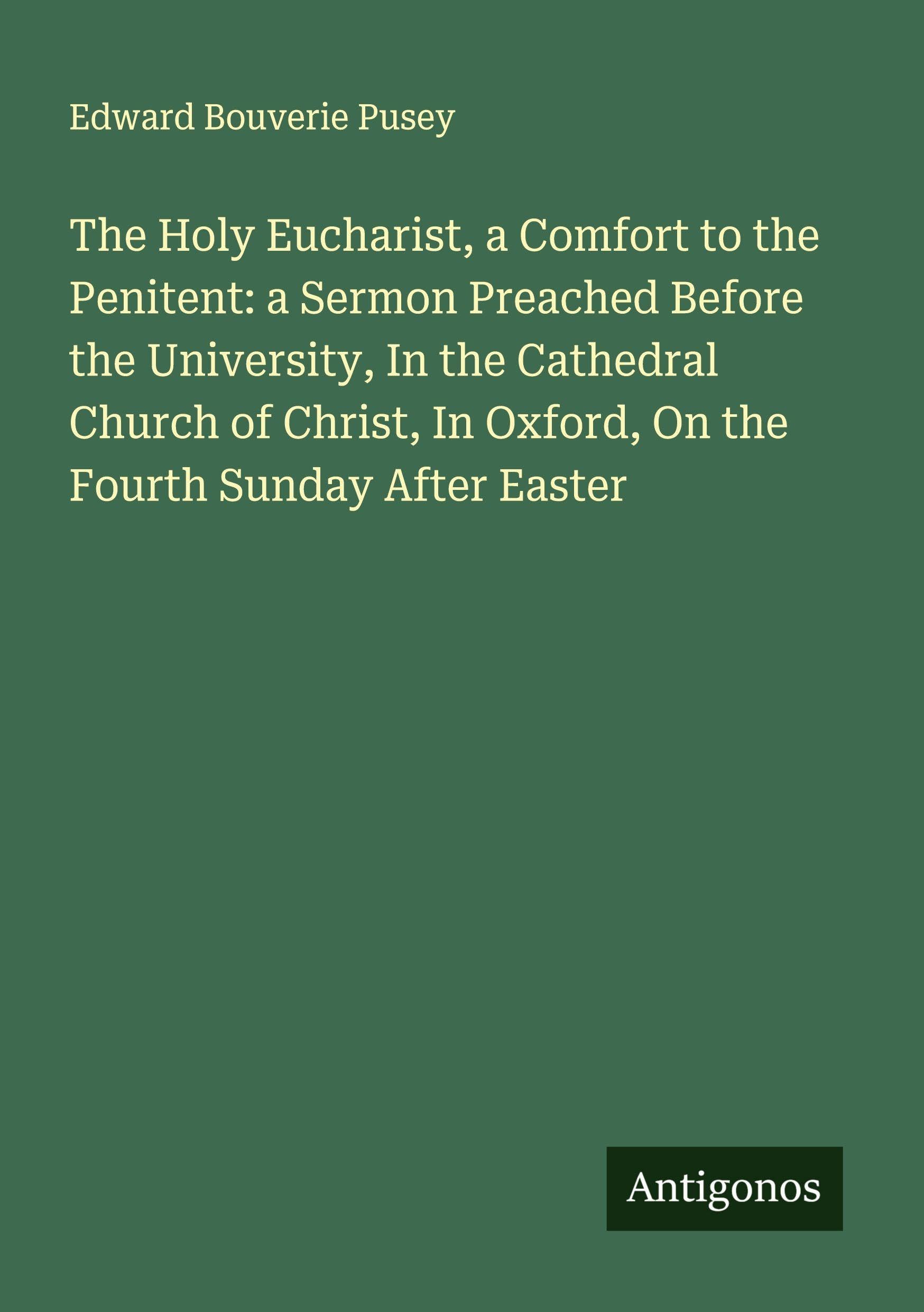 The Holy Eucharist, a Comfort to the Penitent: a Sermon Preached Before the University, In the Cathedral Church of Christ, In Oxford, On the Fourth Sunday After Easter Classics