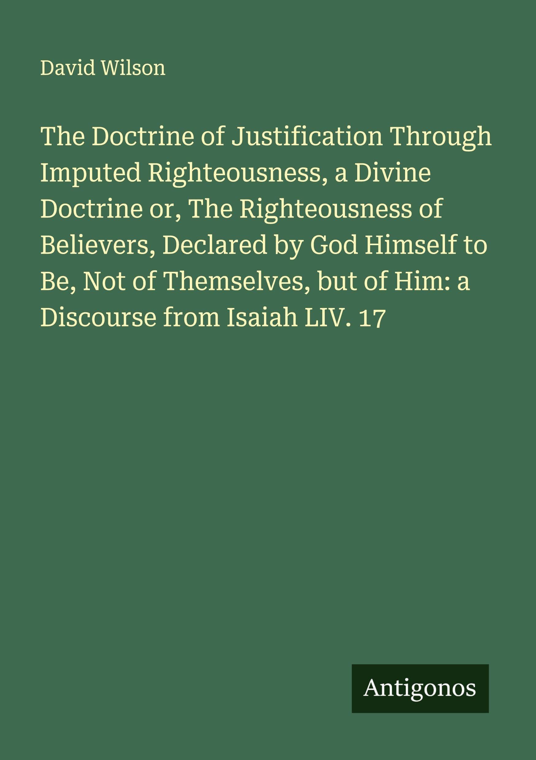 The Doctrine of Justification Through Imputed Righteousness, a Divine Doctrine or, The Righteousness of Believers, Declared by God Himself to Be, Not of Themselves, but of Him: a Discourse from Isaiah LIV. 17 Classics
