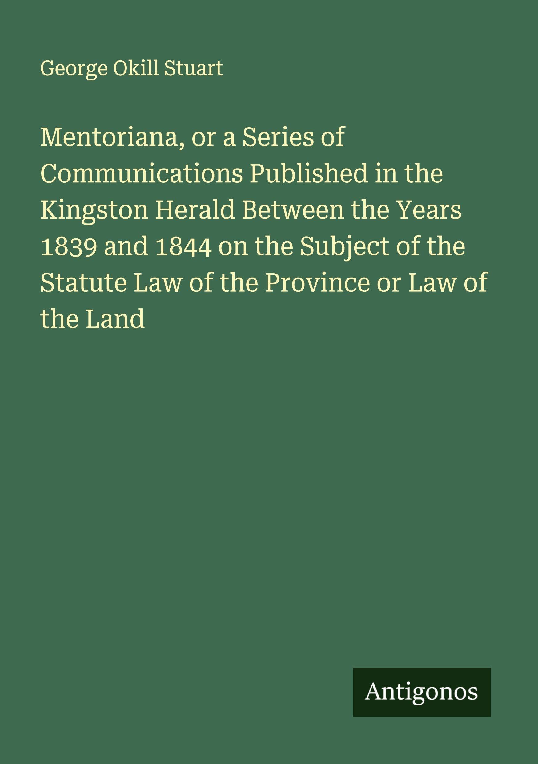 Mentoriana, or a Series of Communications Published in the Kingston Herald Between the Years 1839 and 1844 on the Subject of the Statute Law of the Province or Law of the Land Classics