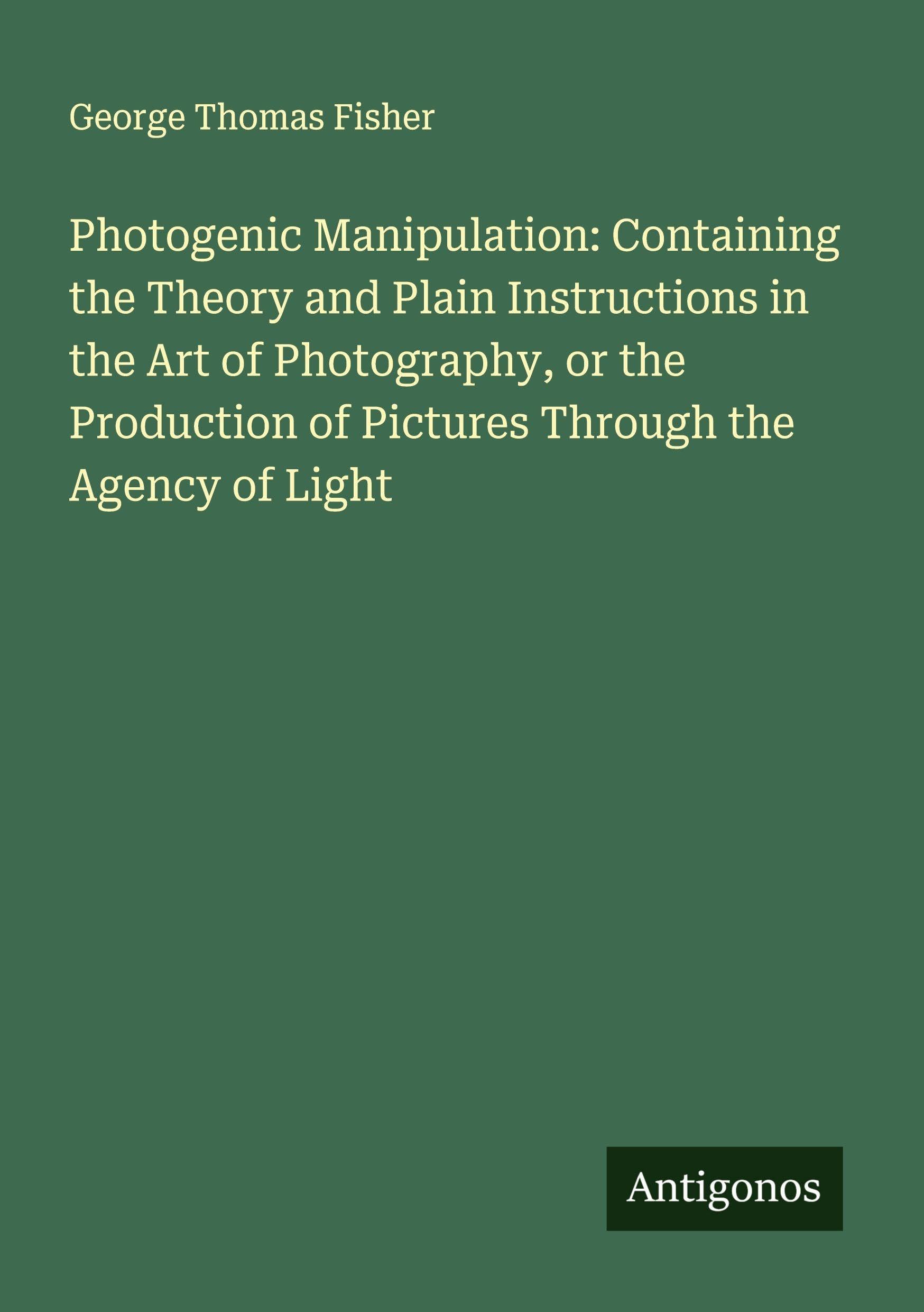 Photogenic Manipulation: Containing the Theory and Plain Instructions in the Art of Photography, or the Production of Pictures Through the Agency of Light Classics