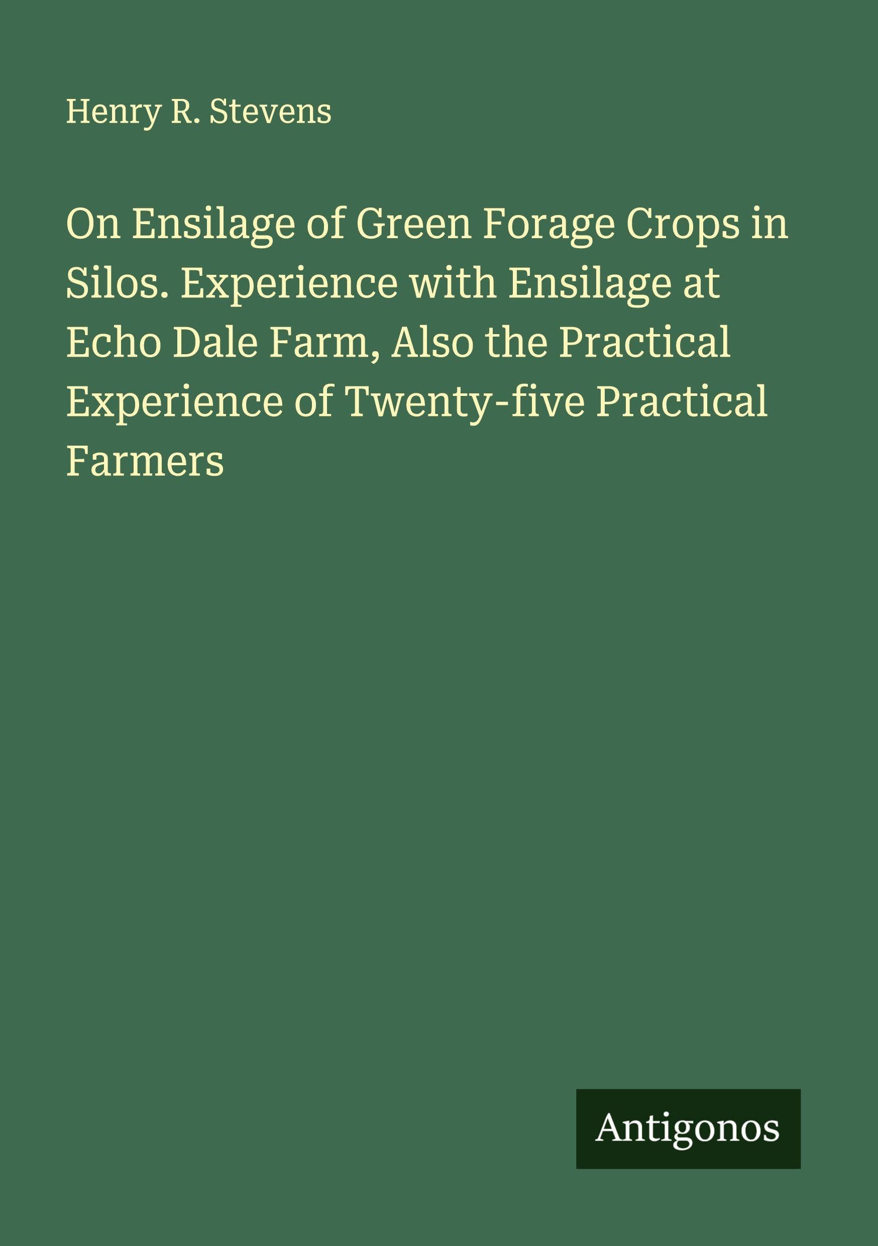 On Ensilage of Green Forage Crops in Silos. Experience with Ensilage at Echo Dale Farm, Also the Practical Experience of Twenty-five Practical Farmers Classics