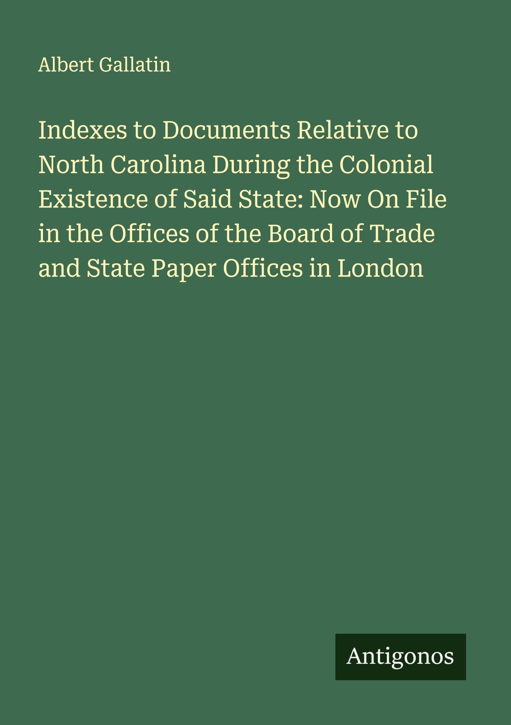 Indexes to Documents Relative to North Carolina During the Colonial Existence of Said State: Now On File in the Offices of the Board of Trade and State Paper Offices in London Classics