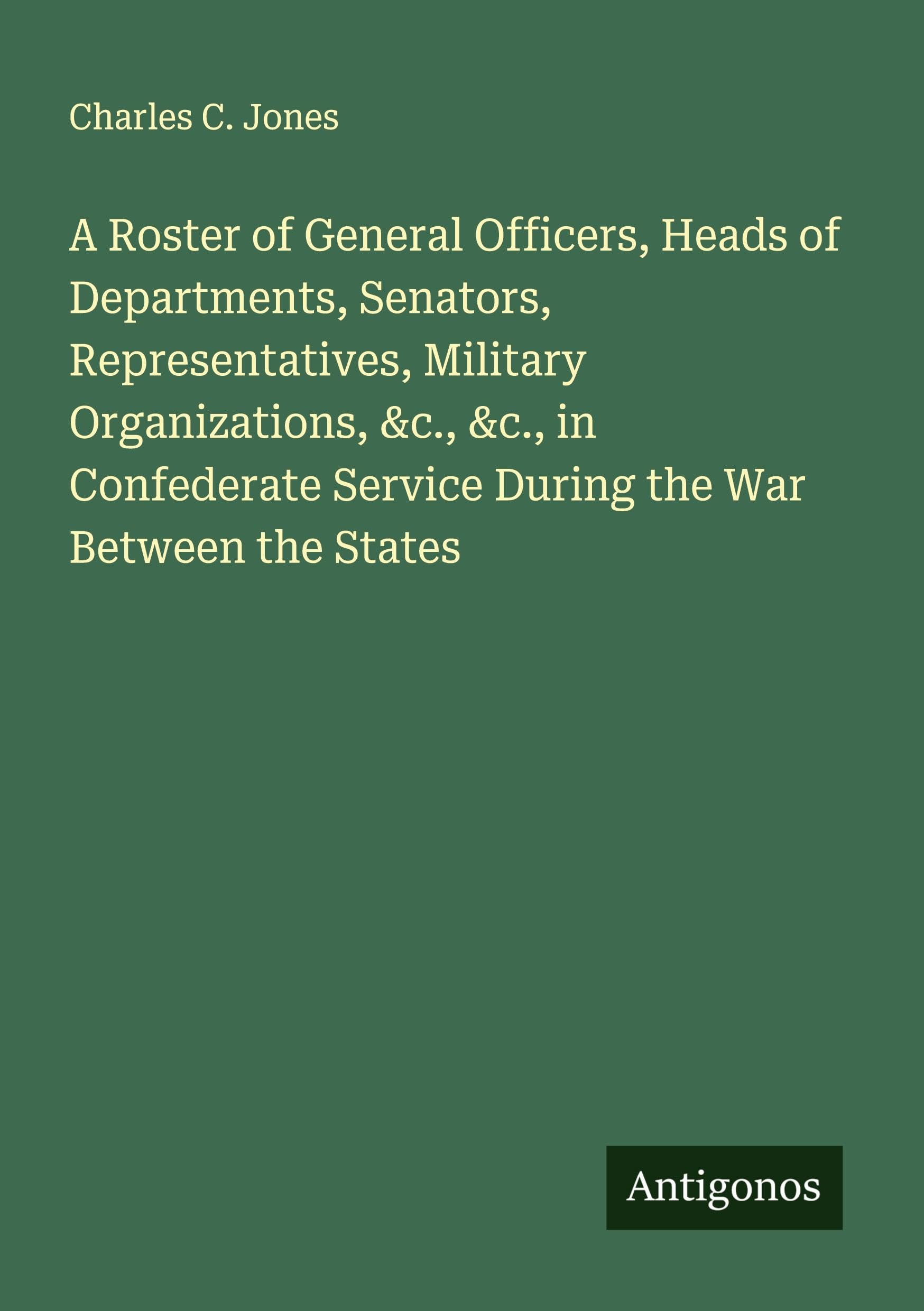 A Roster of General Officers, Heads of Departments, Senators, Representatives, Military Organizations, &c., &c., in Confederate Service During the War Between the States Classics