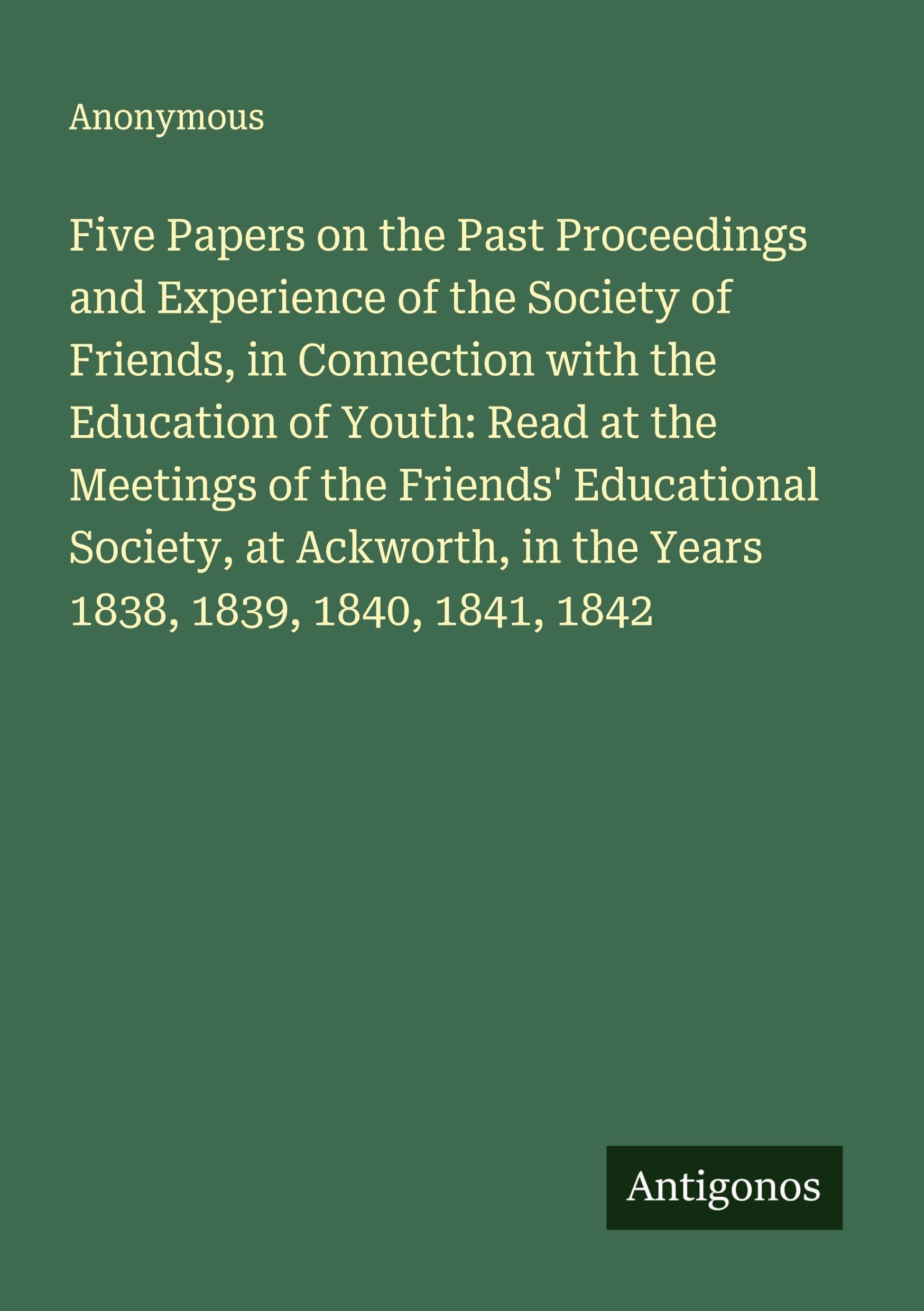 Five Papers on the Past Proceedings and Experience of the Society of Friends, in Connection with the Education of Youth: Read at the Meetings of the Friends' Educational Society, at Ackworth, in the Years 1838, 1839, 1840, 1841, 1842 Classics
