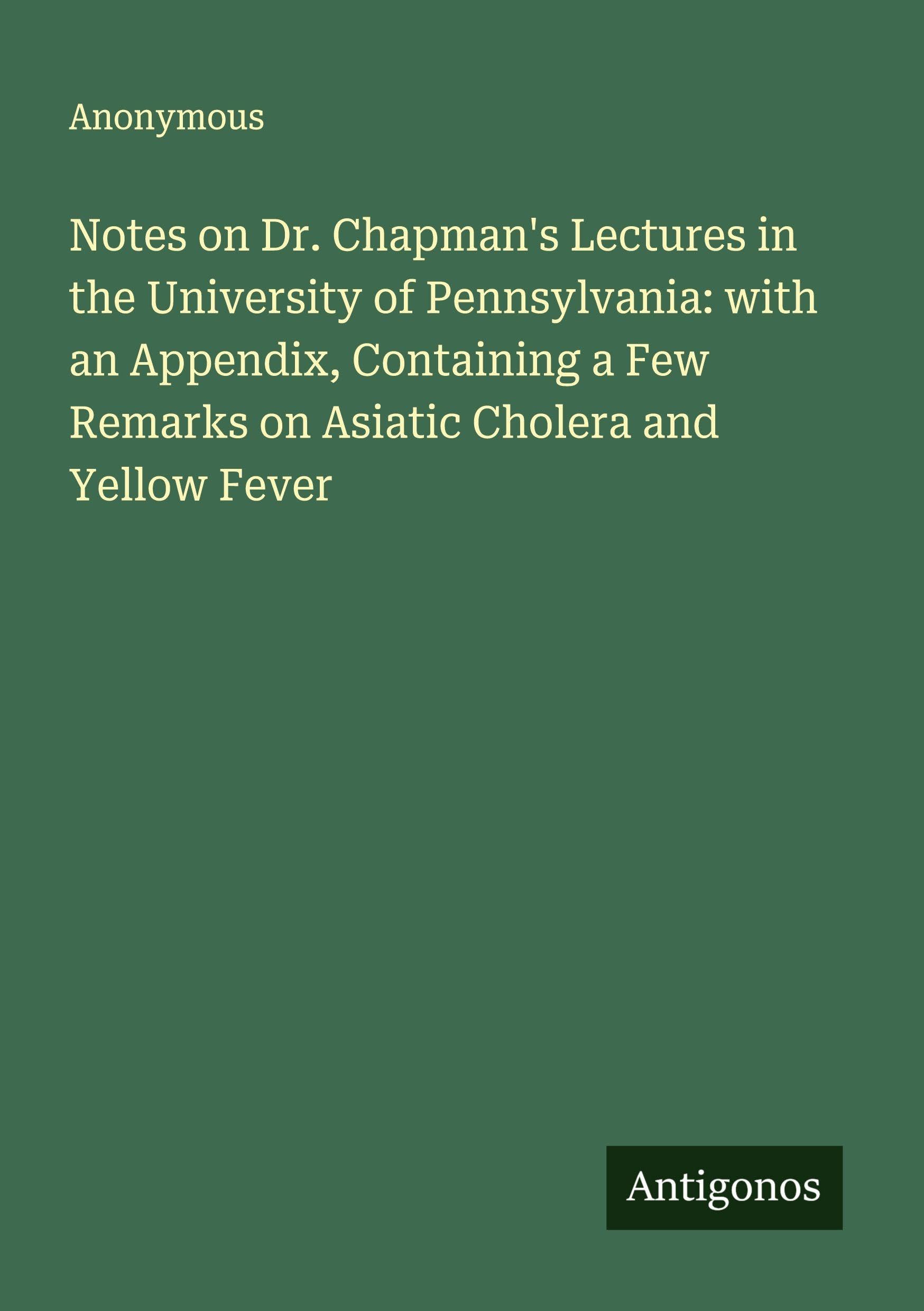 Notes on Dr. Chapman's Lectures in the University of Pennsylvania: with an Appendix, Containing a Few Remarks on Asiatic Cholera and Yellow Fever Classics