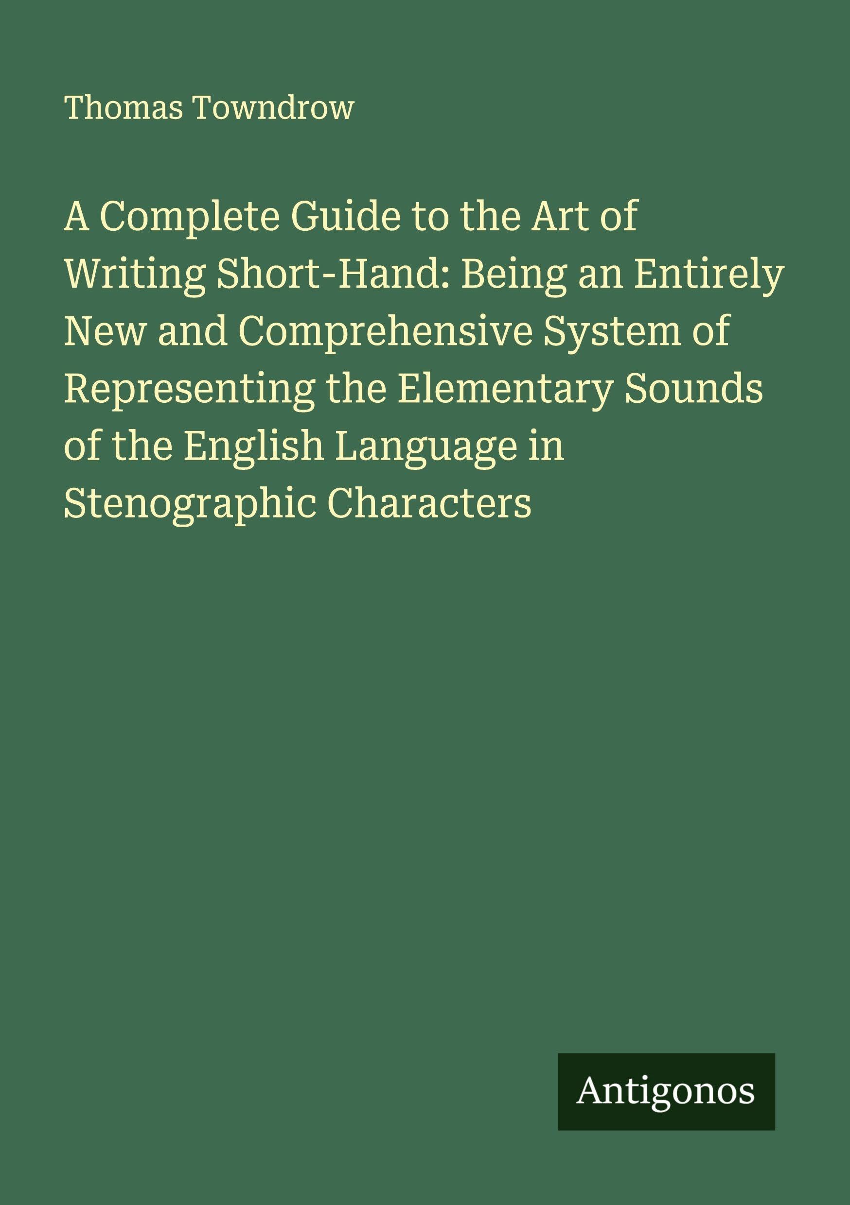 A Complete Guide to the Art of Writing Short-Hand: Being an Entirely New and Comprehensive System of Representing the Elementary Sounds of the English Language in Stenographic Characters Classics