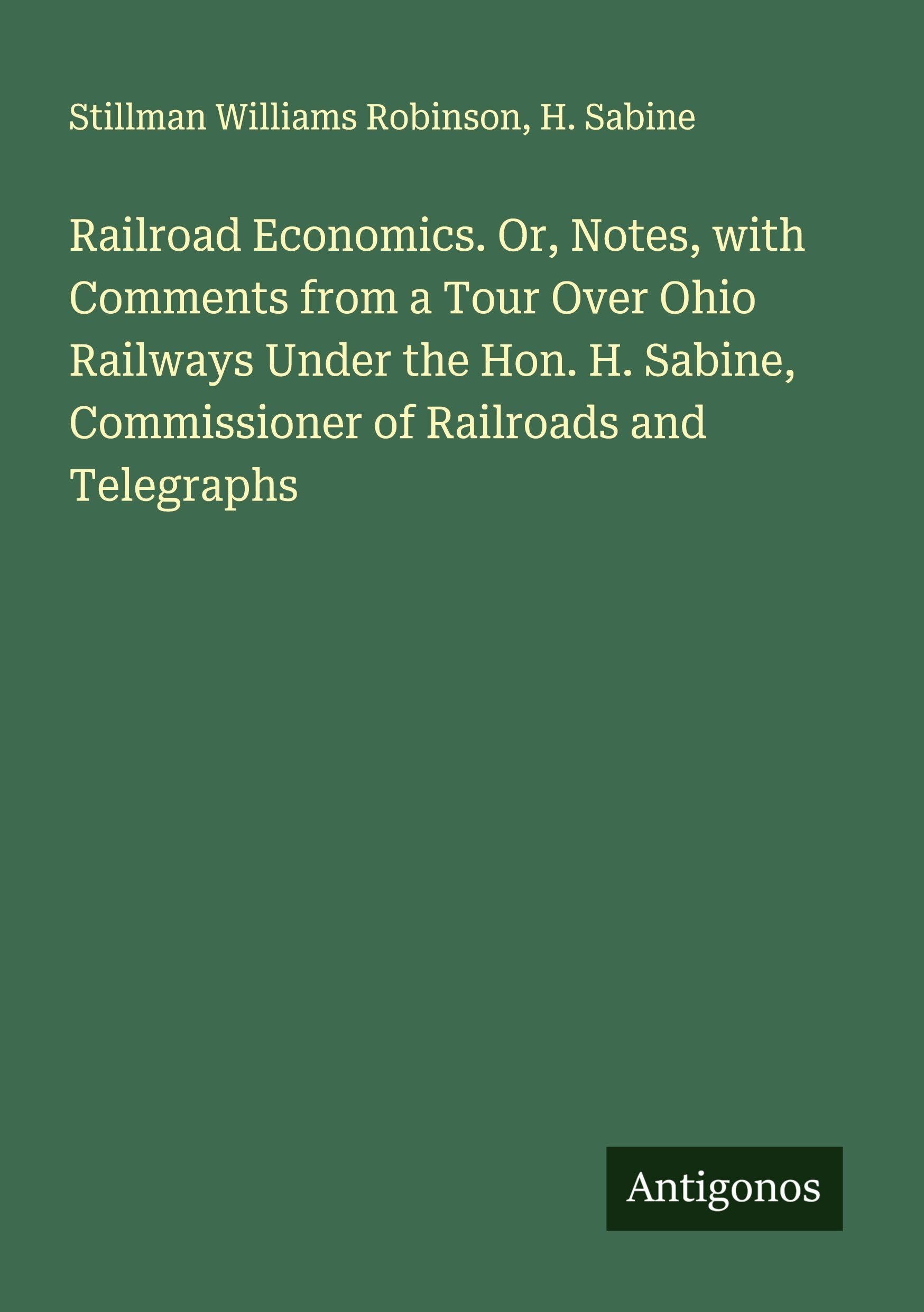 Railroad Economics. Or, Notes, with Comments from a Tour Over Ohio Railways Under the Hon. H. Sabine, Commissioner of Railroads and Telegraphs Classics