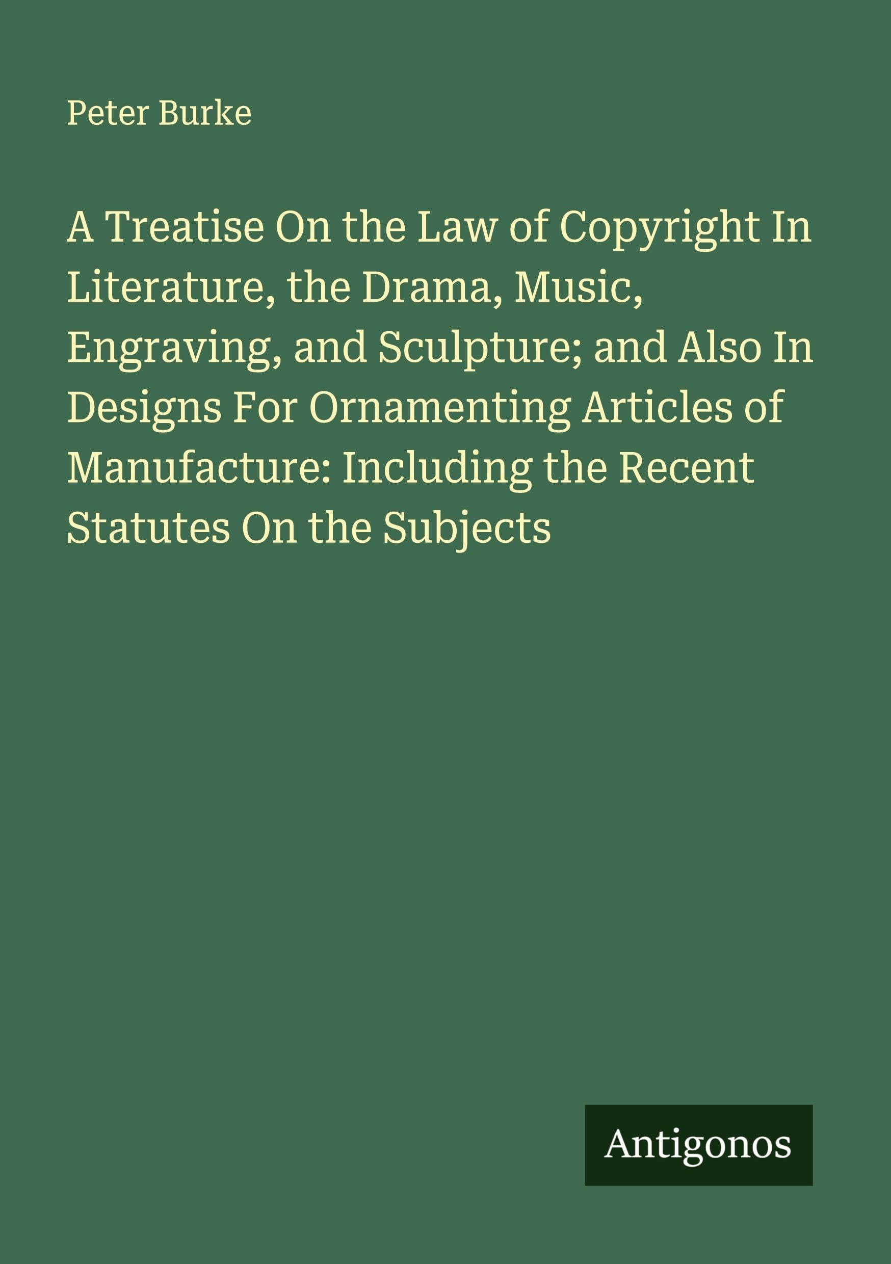 A Treatise On the Law of Copyright In Literature, the Drama, Music, Engraving, and Sculpture; and Also In Designs For Ornamenting Articles of Manufacture: Including the Recent Statutes On the Subjects Classics