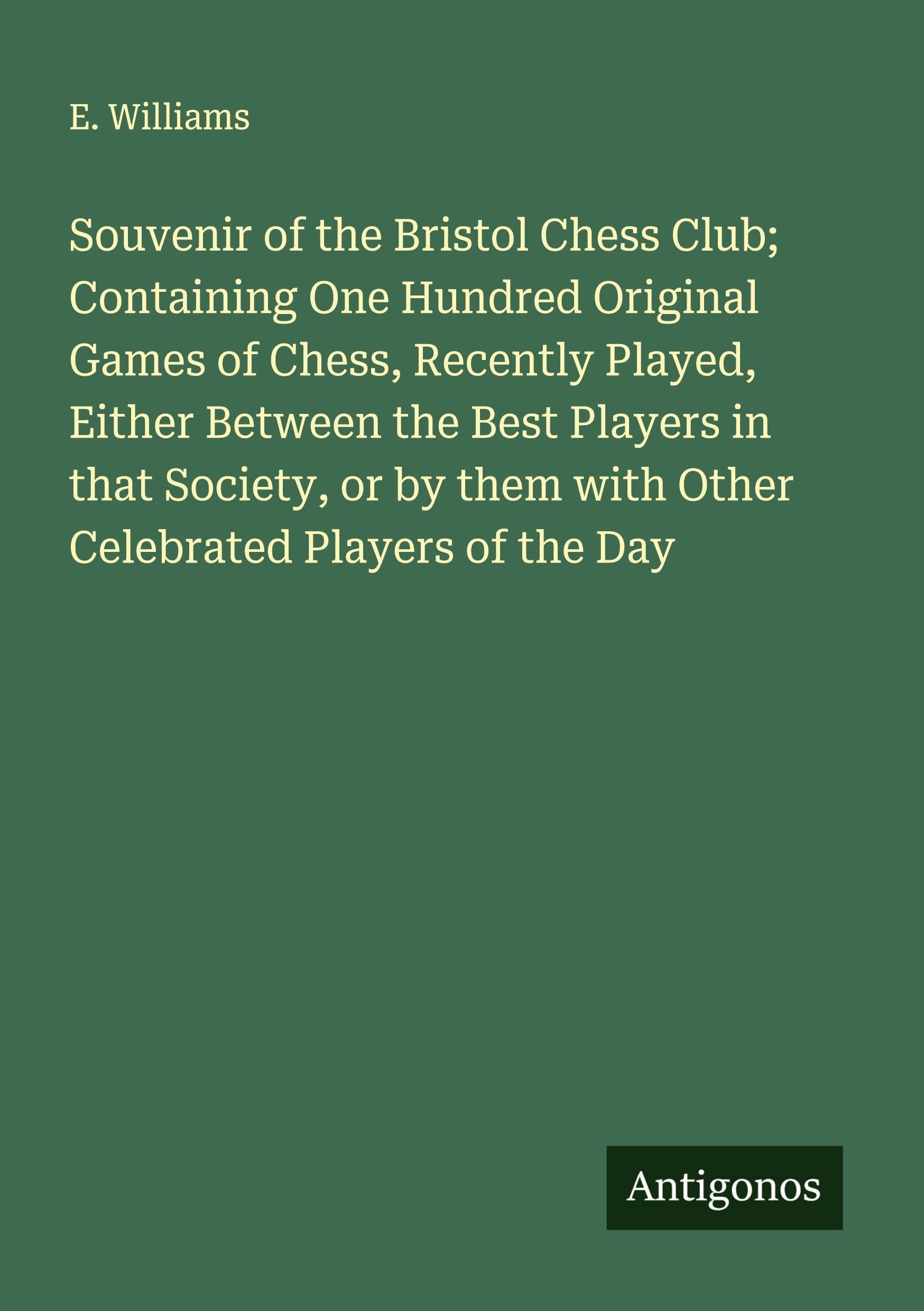 Souvenir of the Bristol Chess Club; Containing One Hundred Original Games of Chess, Recently Played, Either Between the Best Players in that Society, or by them with Other Celebrated Players of the Day Classics