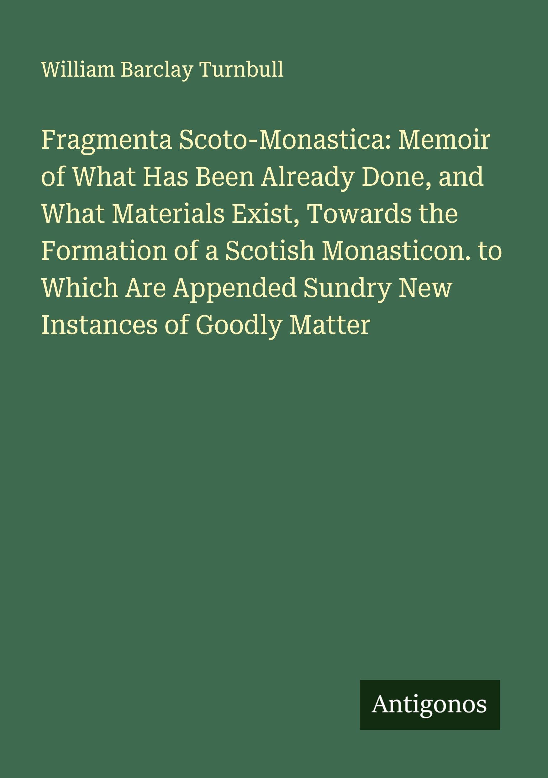 Fragmenta Scoto-Monastica: Memoir of What Has Been Already Done, and What Materials Exist, Towards the Formation of a Scotish Monasticon. to Which Are Appended Sundry New Instances of Goodly Matter Classics