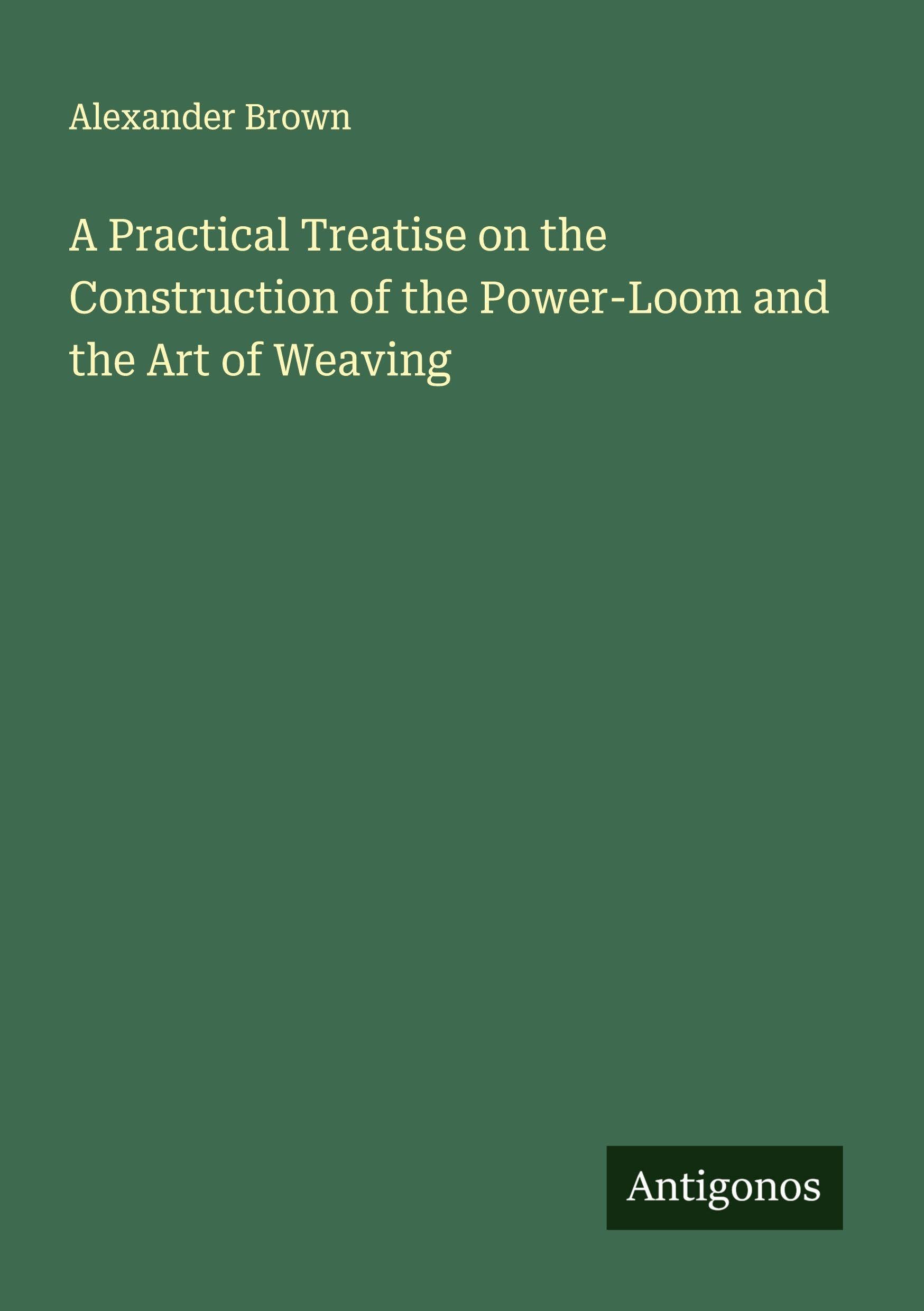 A Practical Treatise on the Construction of the Power-Loom and the Art of Weaving Classics