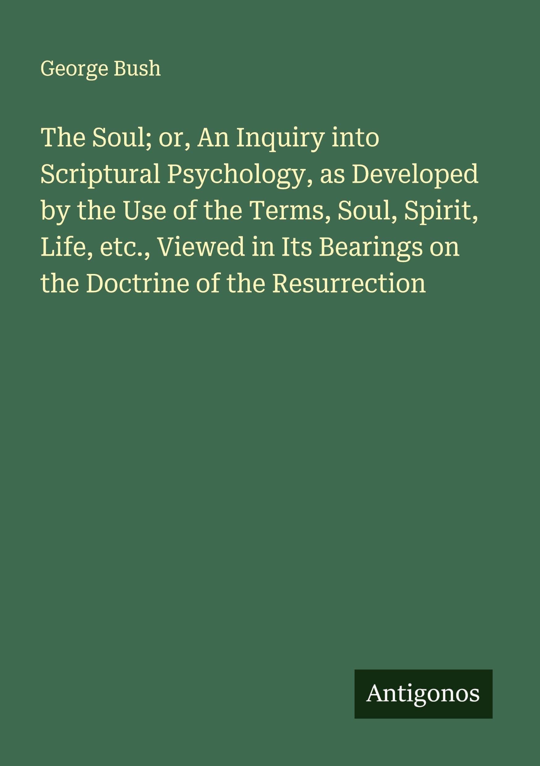The Soul; or, An Inquiry into Scriptural Psychology, as Developed by the Use of the Terms, Soul, Spirit, Life, etc., Viewed in Its Bearings on the Doctrine of the Resurrection Classics