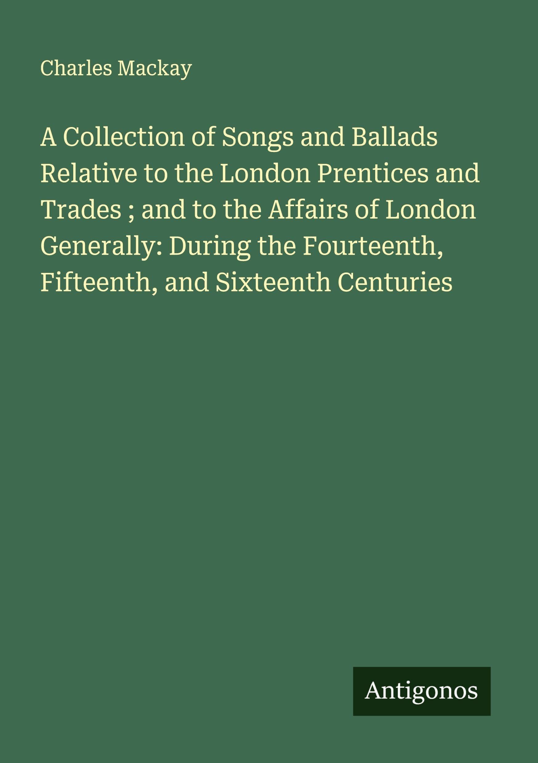 A Collection of Songs and Ballads Relative to the London Prentices and Trades ; and to the Affairs of London Generally: During the Fourteenth, Fifteenth, and Sixteenth Centuries Classics