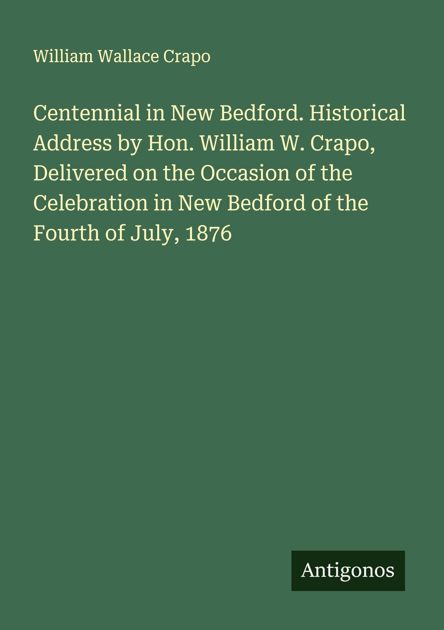 Centennial in New Bedford. Historical Address by Hon. William W. Crapo, Delivered on the Occasion of the Celebration in New Bedford of the Fourth of July, 1876 Classics