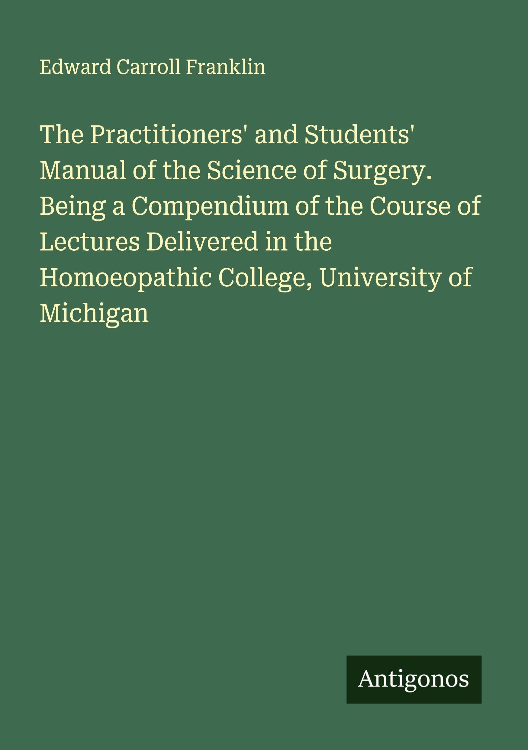 The Practitioners' and Students' Manual of the Science of Surgery. Being a Compendium of the Course of Lectures Delivered in the Homoeopathic College, University of Michigan Classics