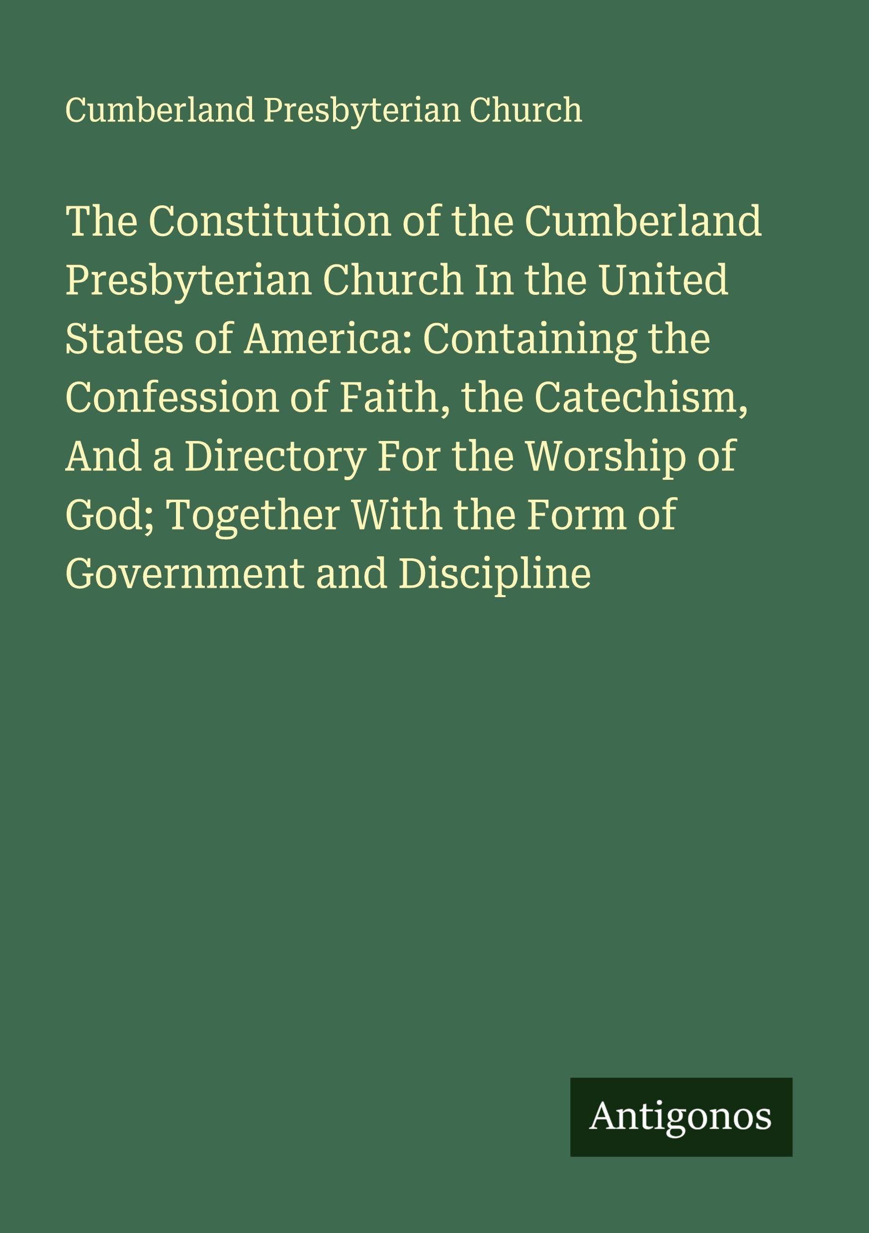 The Constitution of the Cumberland Presbyterian Church In the United States of America: Containing the Confession of Faith, the Catechism, And a Directory For the Worship of God; Together With the Form of Government and Discipline Classics