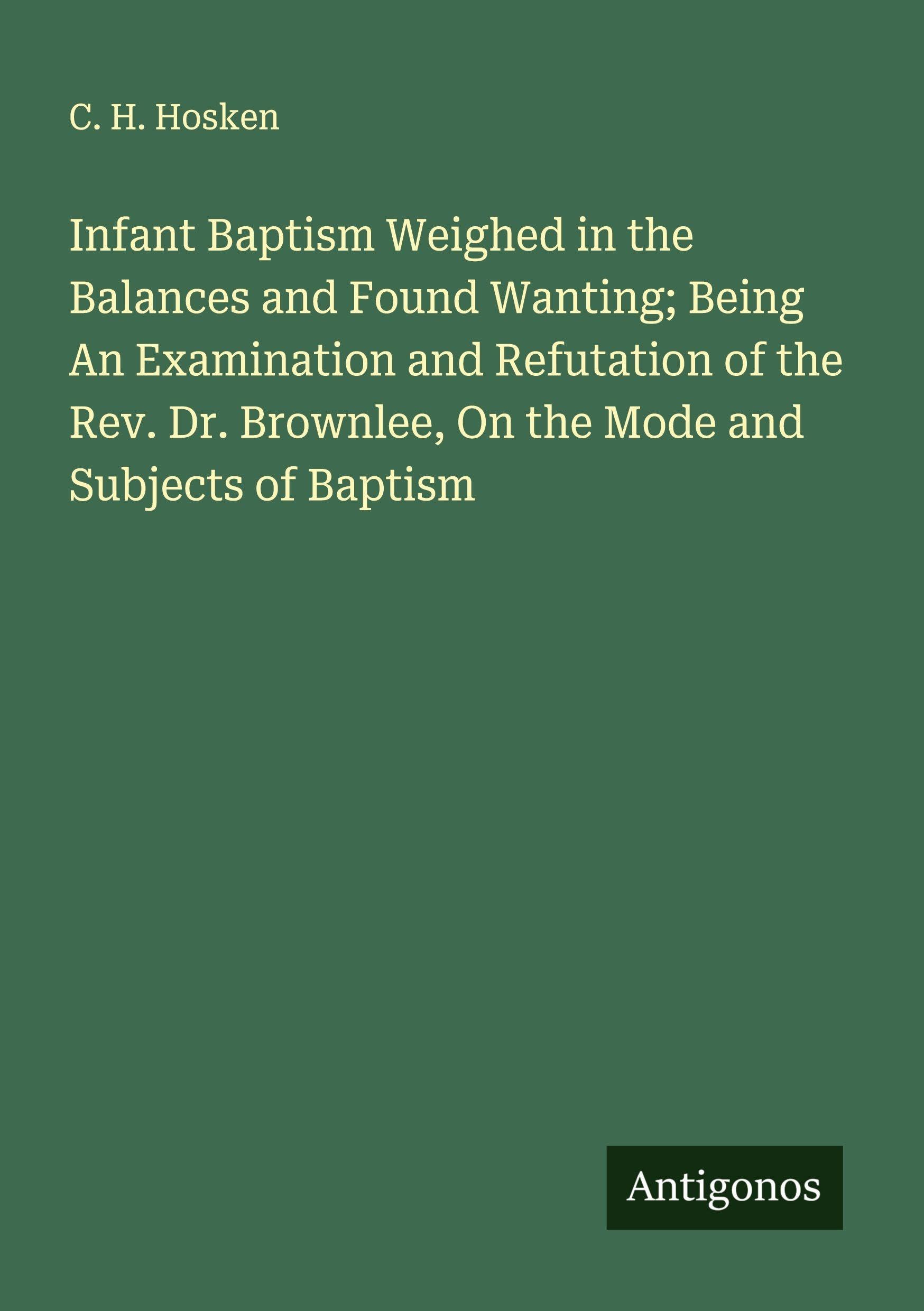 Infant Baptism Weighed in the Balances and Found Wanting; Being An Examination and Refutation of the Rev. Dr. Brownlee, On the Mode and Subjects of Baptism Classics