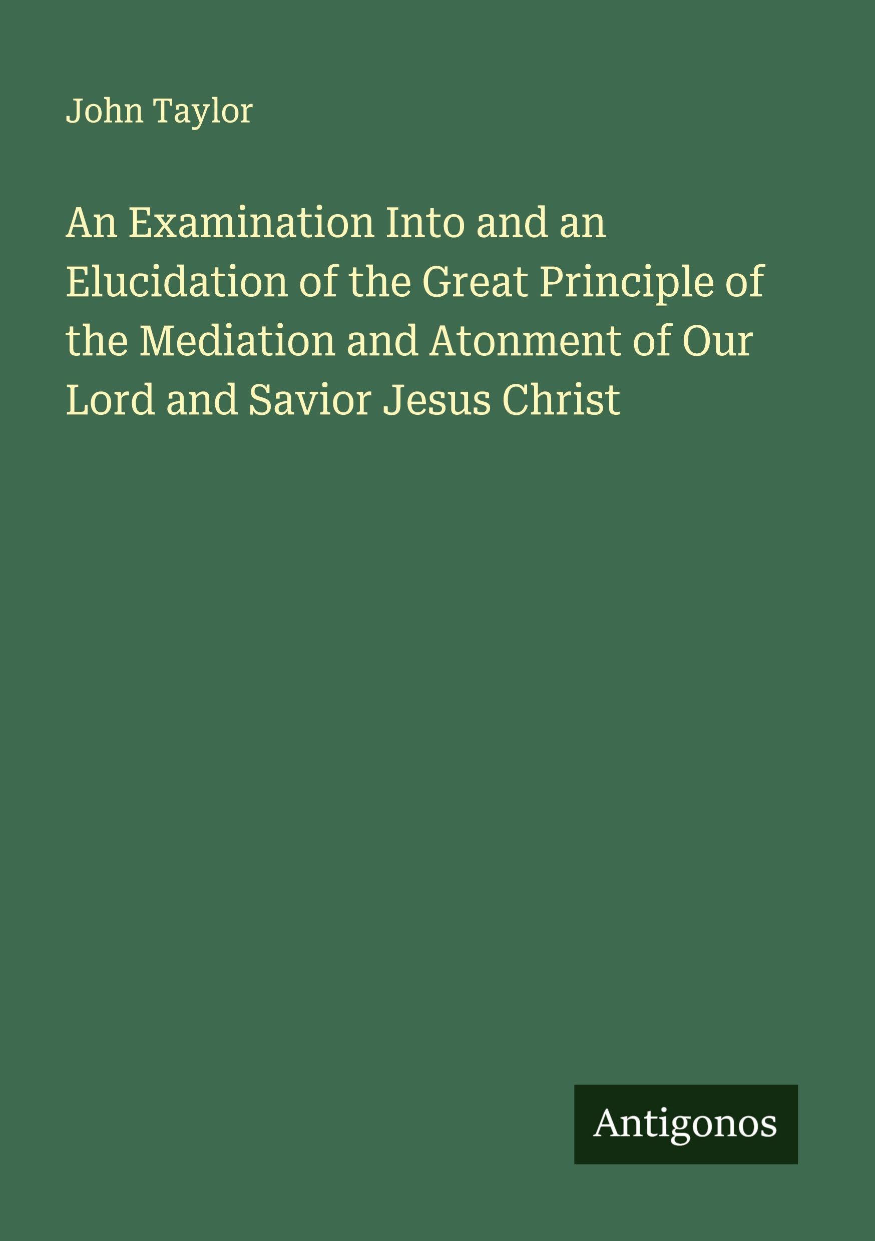 An Examination Into and an Elucidation of the Great Principle of the Mediation and Atonment of Our Lord and Savior Jesus Christ Classics