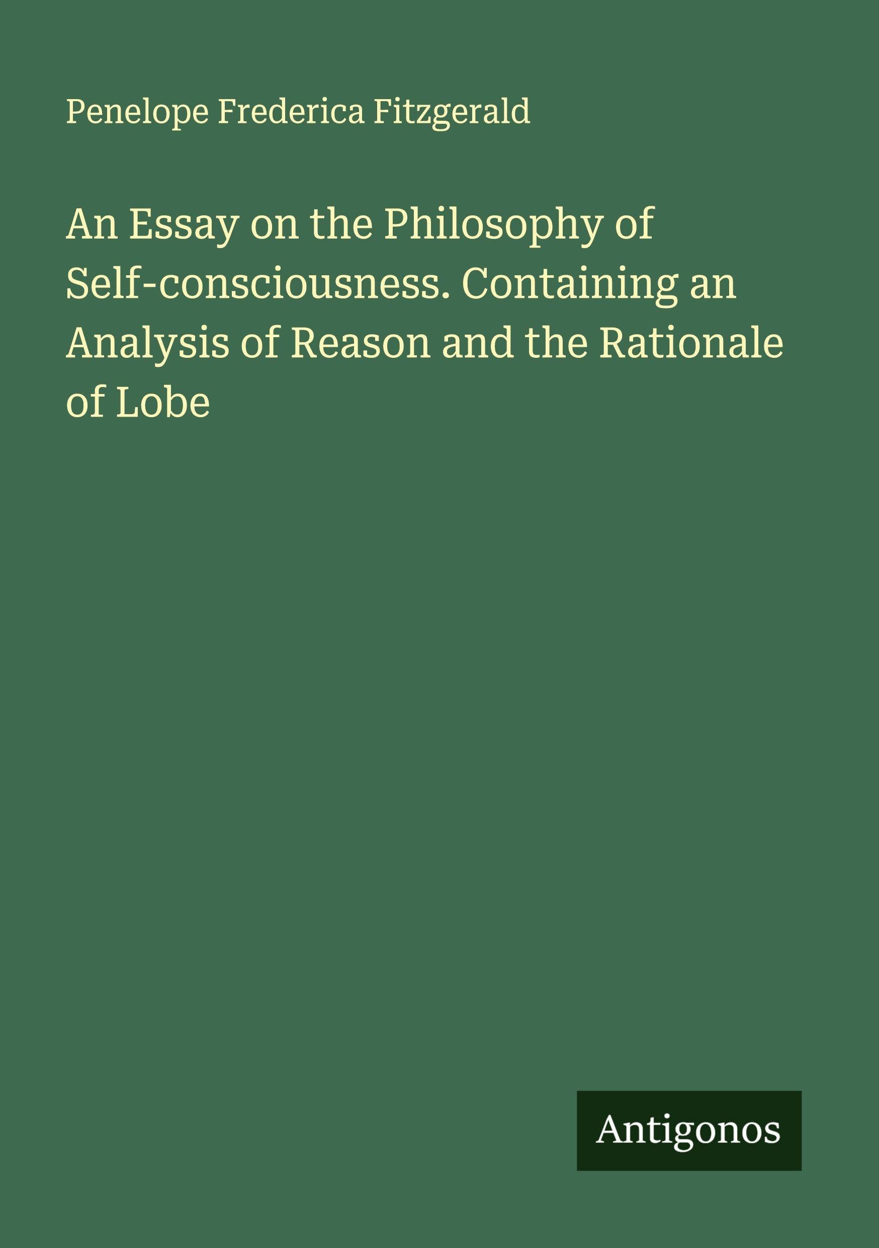 An Essay on the Philosophy of Self-consciousness. Containing an Analysis of Reason and the Rationale of Lobe Classics