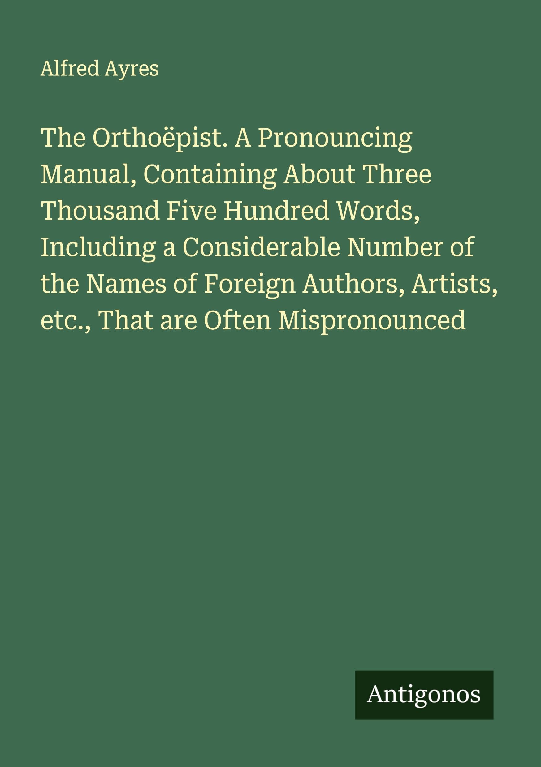 The Orthoëpist. A Pronouncing Manual, Containing About Three Thousand Five Hundred Words, Including a Considerable Number of the Names of Foreign Authors, Artists, etc., That are Often Mispronounced Classics