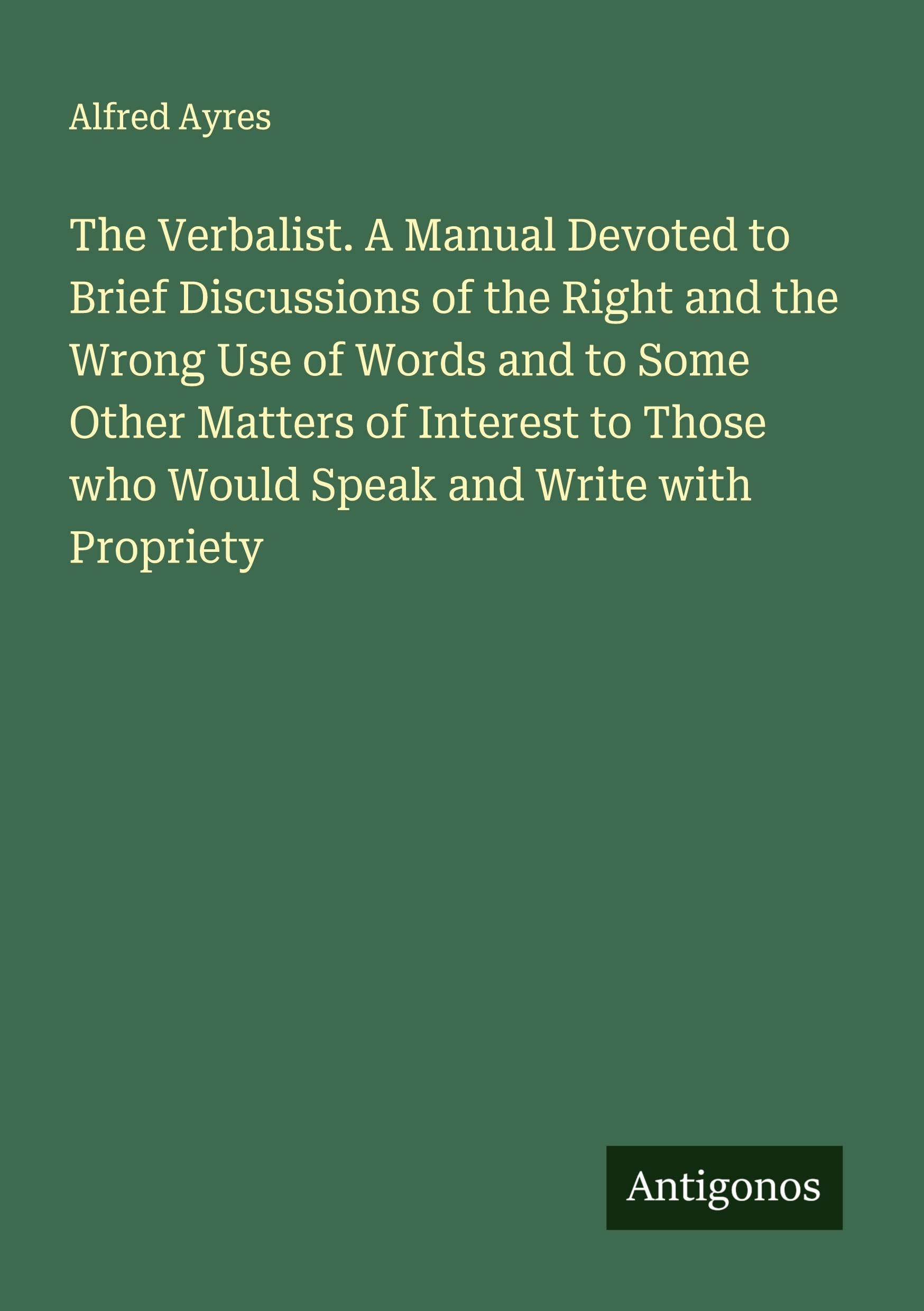 The Verbalist. A Manual Devoted to Brief Discussions of the Right and the Wrong Use of Words and to Some Other Matters of Interest to Those who Would Speak and Write with Propriety Classics