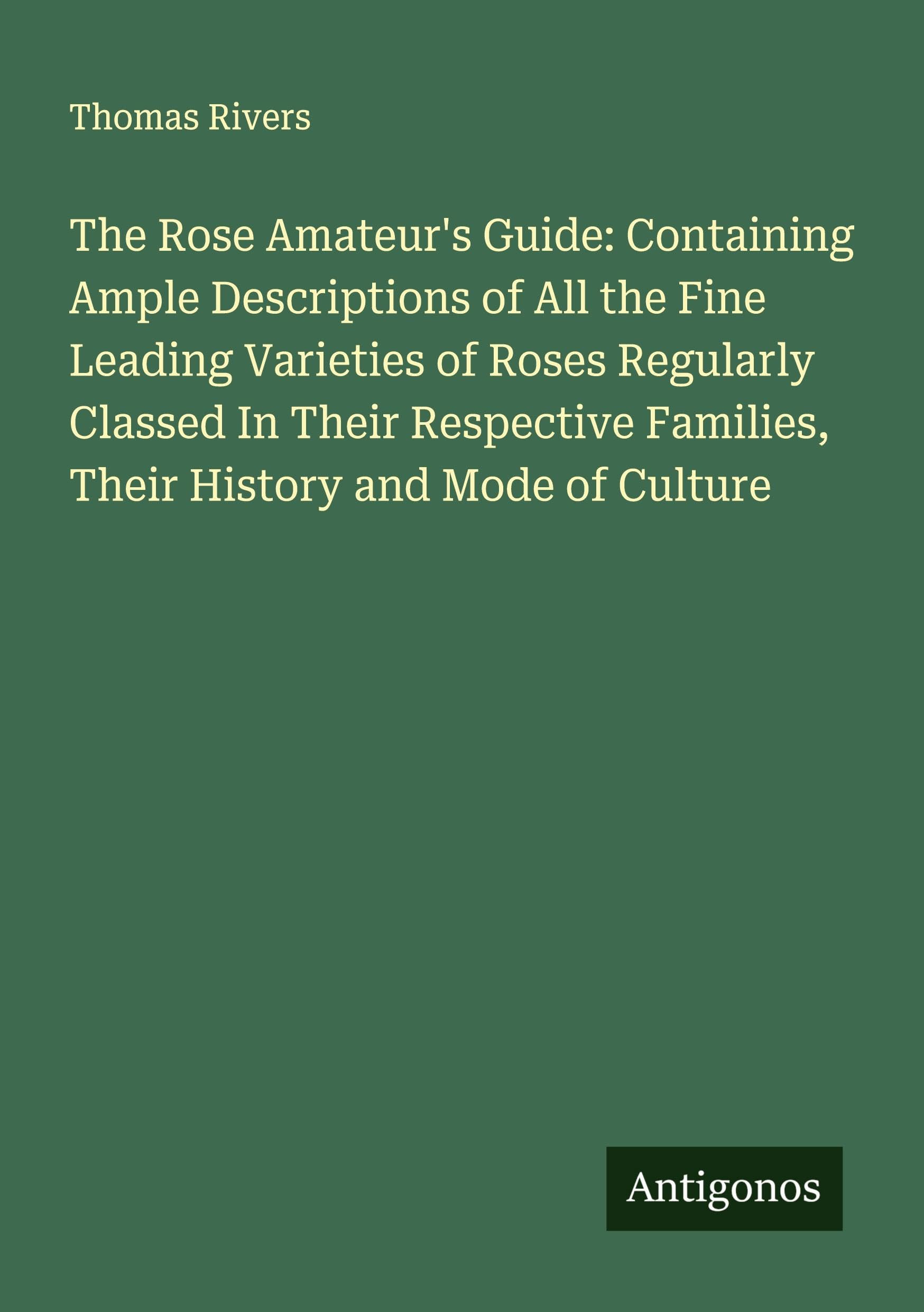 The Rose Amateur's Guide: Containing Ample Descriptions of All the Fine Leading Varieties of Roses Regularly Classed In Their Respective Families, Their History and Mode of Culture Classics