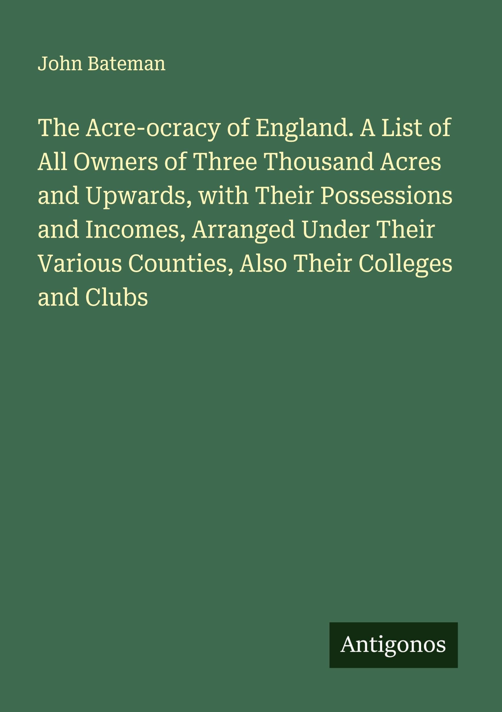 The Acre-ocracy of England. A List of All Owners of Three Thousand Acres and Upwards, with Their Possessions and Incomes, Arranged Under Their Various Counties, Also Their Colleges and Clubs Classics