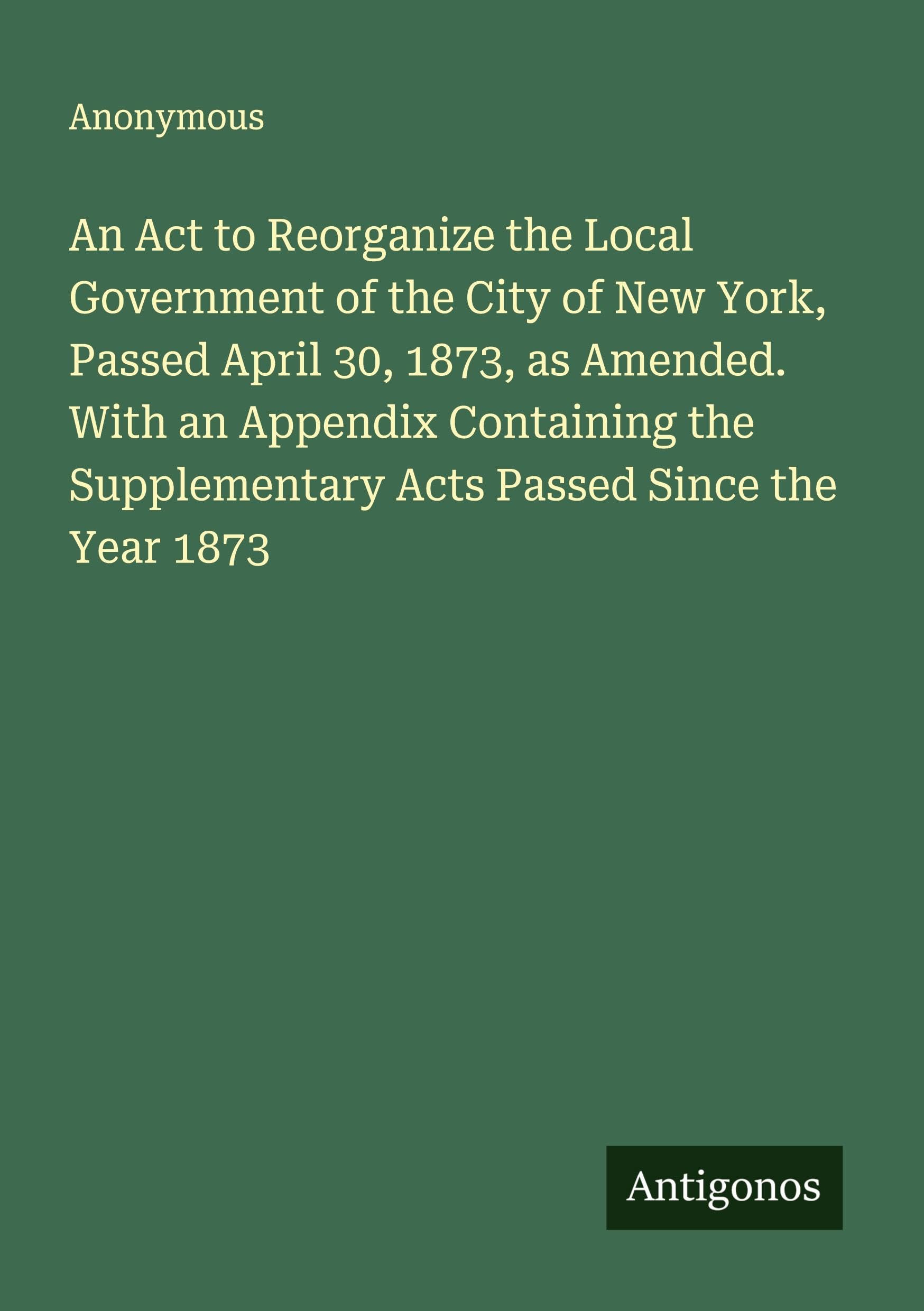 An Act to Reorganize the Local Government of the City of New York, Passed April 30, 1873, as Amended. With an Appendix Containing the Supplementary Acts Passed Since the Year 1873 Classics