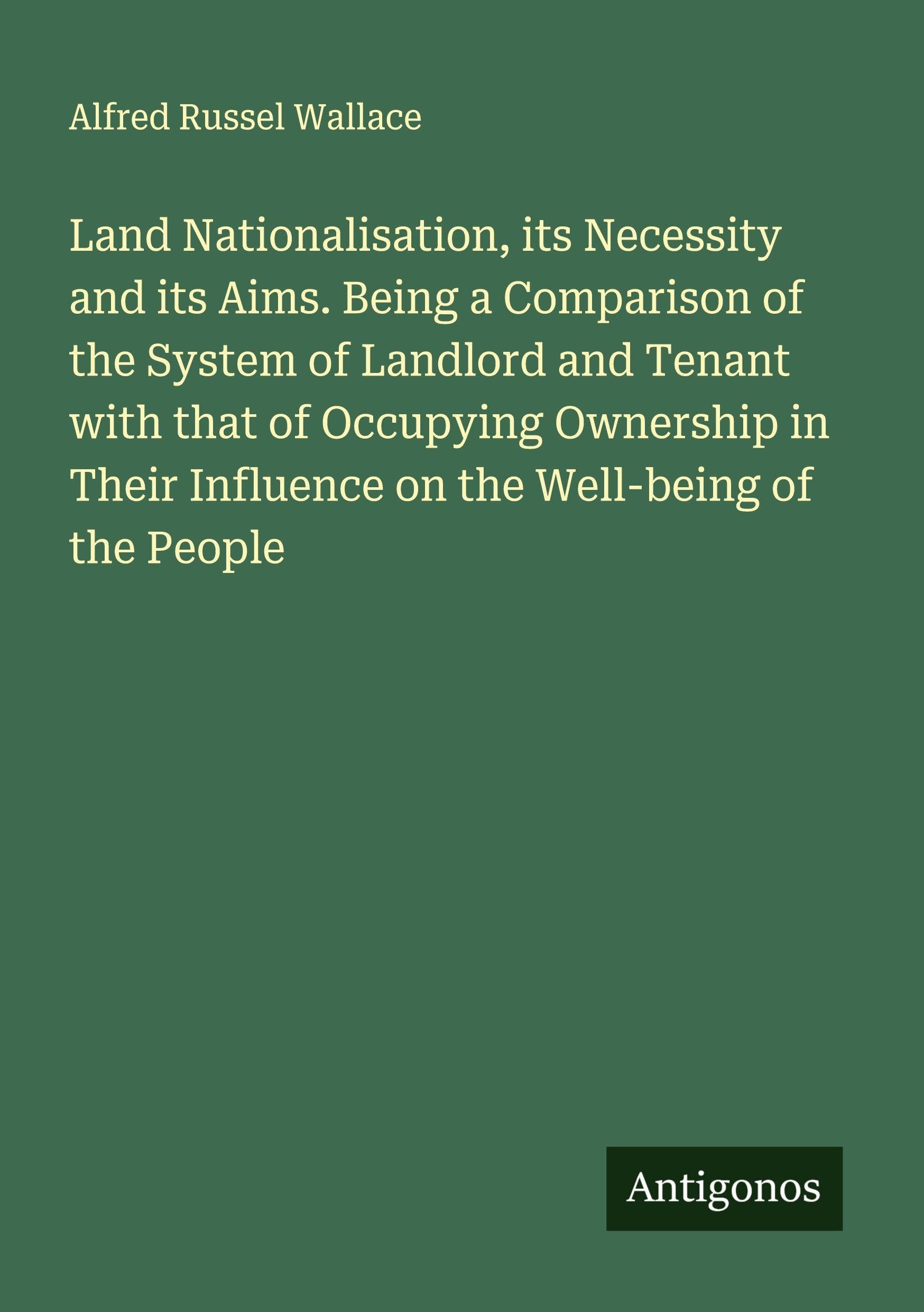 Land Nationalisation, its Necessity and its Aims. Being a Comparison of the System of Landlord and Tenant with that of Occupying Ownership in Their Influence on the Well-being of the People Classics
