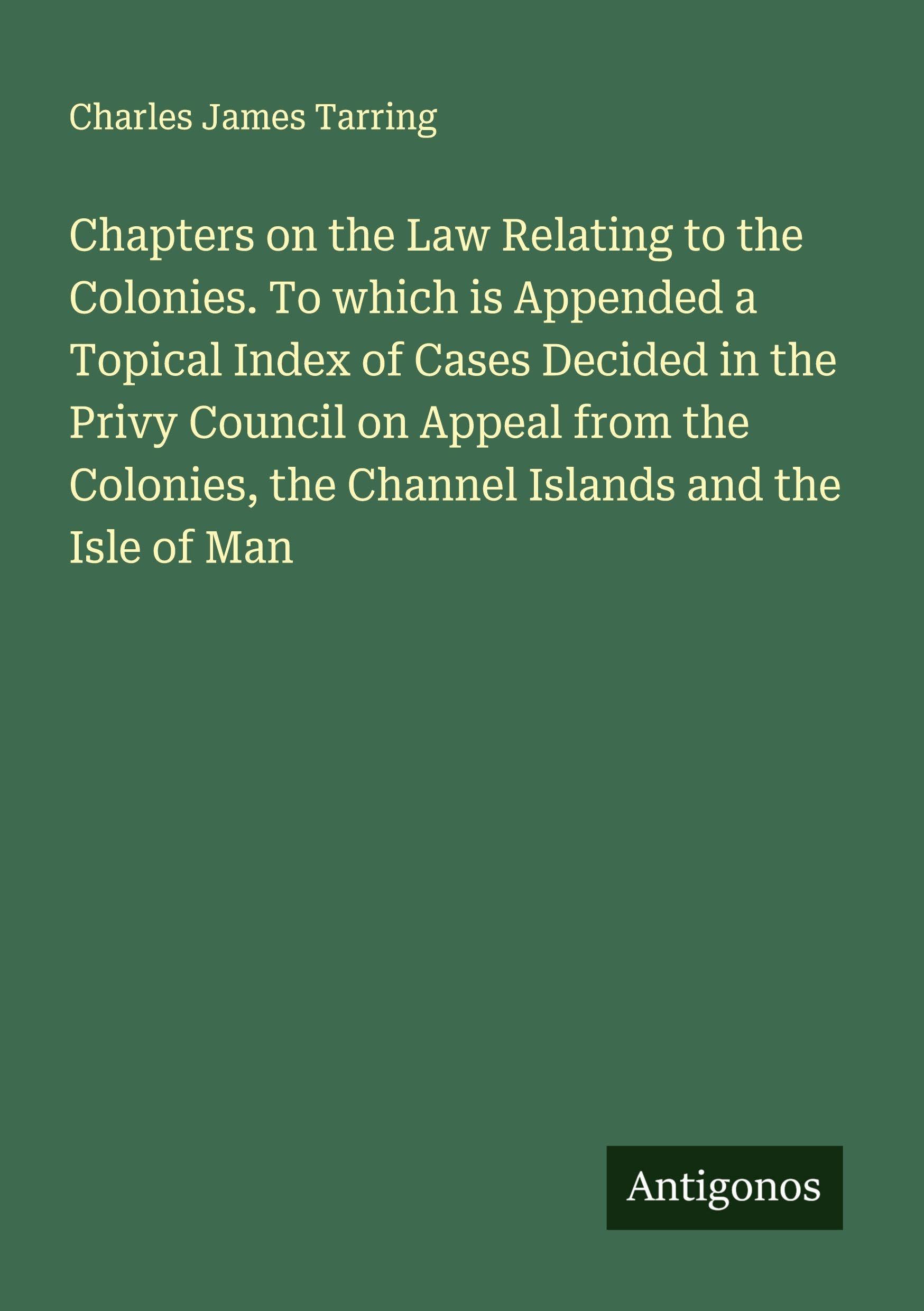 Chapters on the Law Relating to the Colonies. To which is Appended a Topical Index of Cases Decided in the Privy Council on Appeal from the Colonies, the Channel Islands and the Isle of Man Classics
