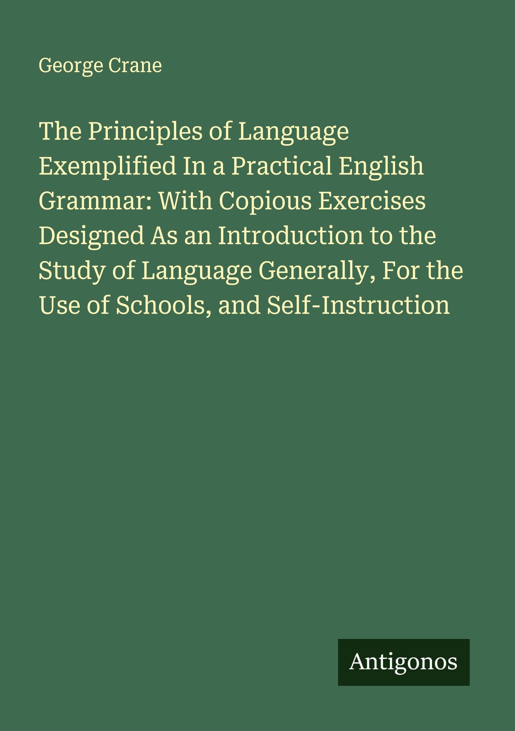 The Principles of Language Exemplified In a Practical English Grammar: With Copious Exercises Designed As an Introduction to the Study of Language Generally, For the Use of Schools, and Self-Instruction Classics