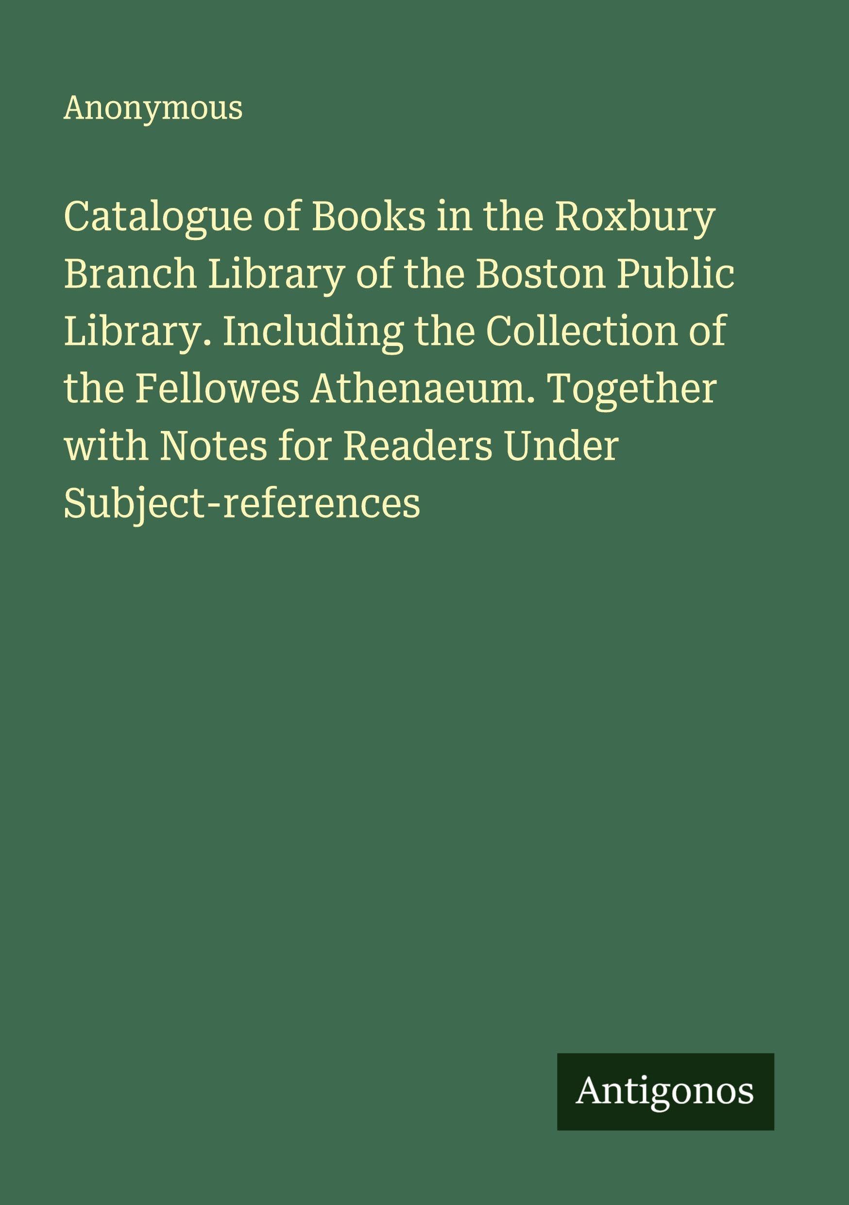 Catalogue of Books in the Roxbury Branch Library of the Boston Public Library. Including the Collection of the Fellowes Athenaeum. Together with Notes for Readers Under Subject-references Classics