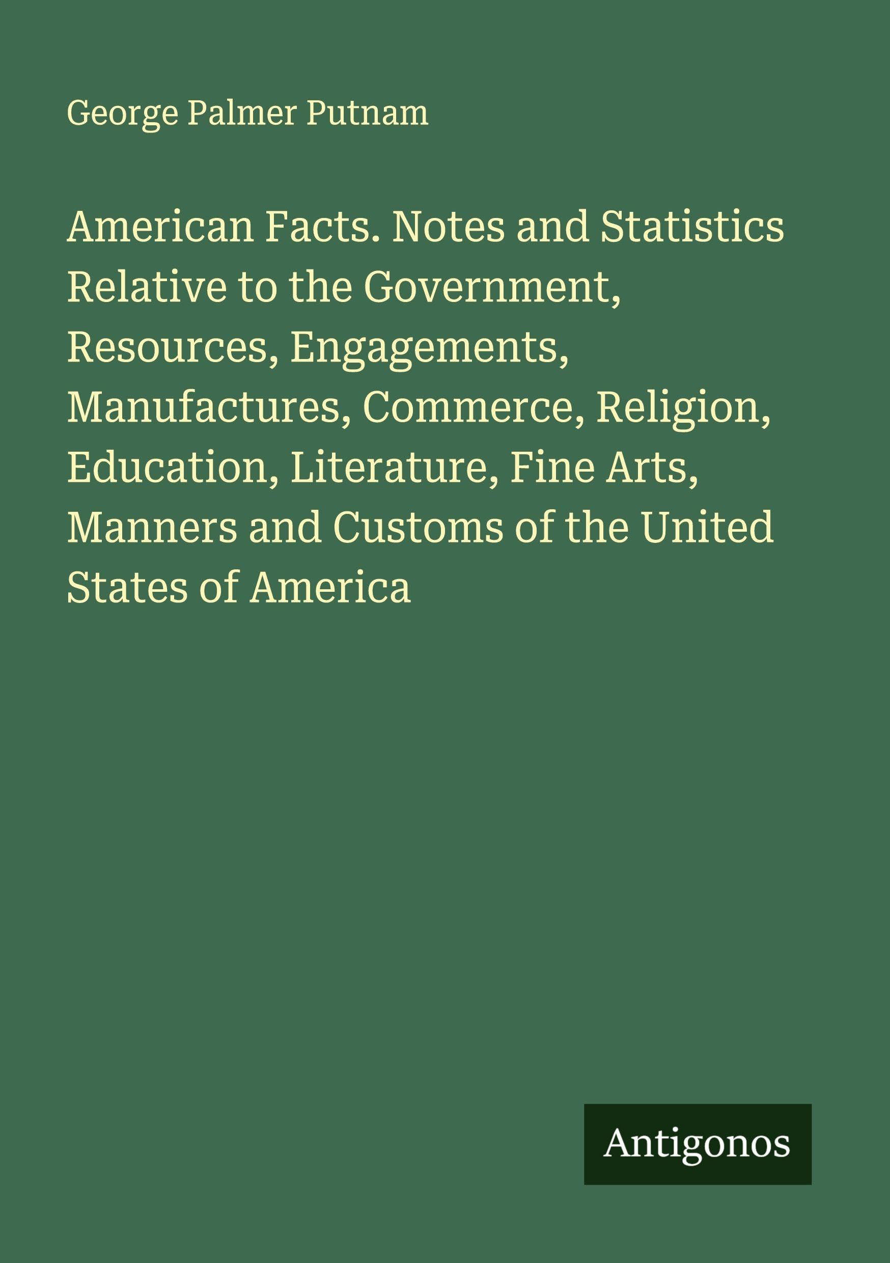 American Facts. Notes and Statistics Relative to the Government, Resources, Engagements, Manufactures, Commerce, Religion, Education, Literature, Fine Arts, Manners and Customs of the United States of America Classics