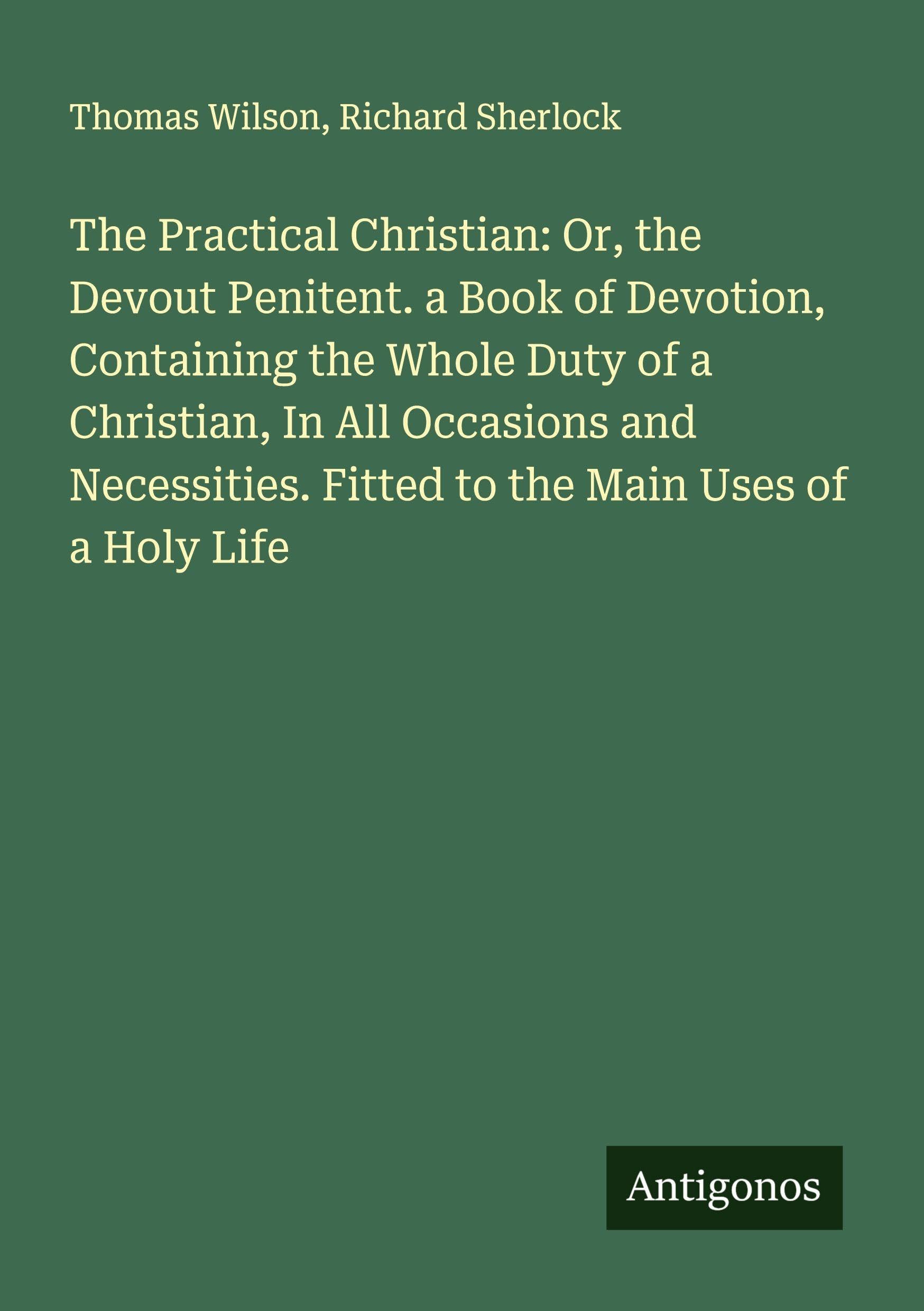 The Practical Christian: Or, the Devout Penitent. a Book of Devotion, Containing the Whole Duty of a Christian, In All Occasions and Necessities. Fitted to the Main Uses of a Holy Life Classics