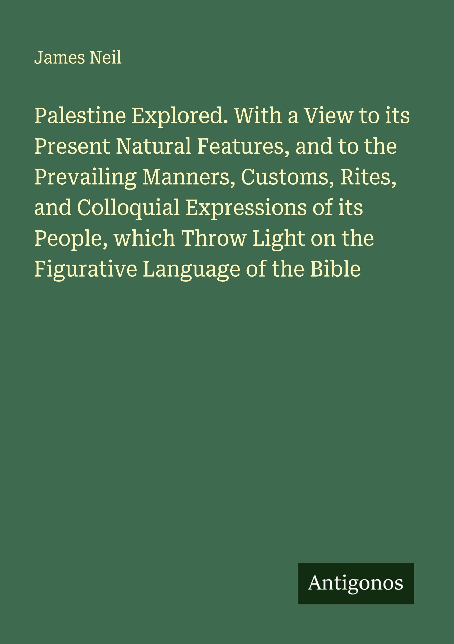 Palestine Explored. With a View to its Present Natural Features, and to the Prevailing Manners, Customs, Rites, and Colloquial Expressions of its People, which Throw Light on the Figurative Language of the Bible Classics