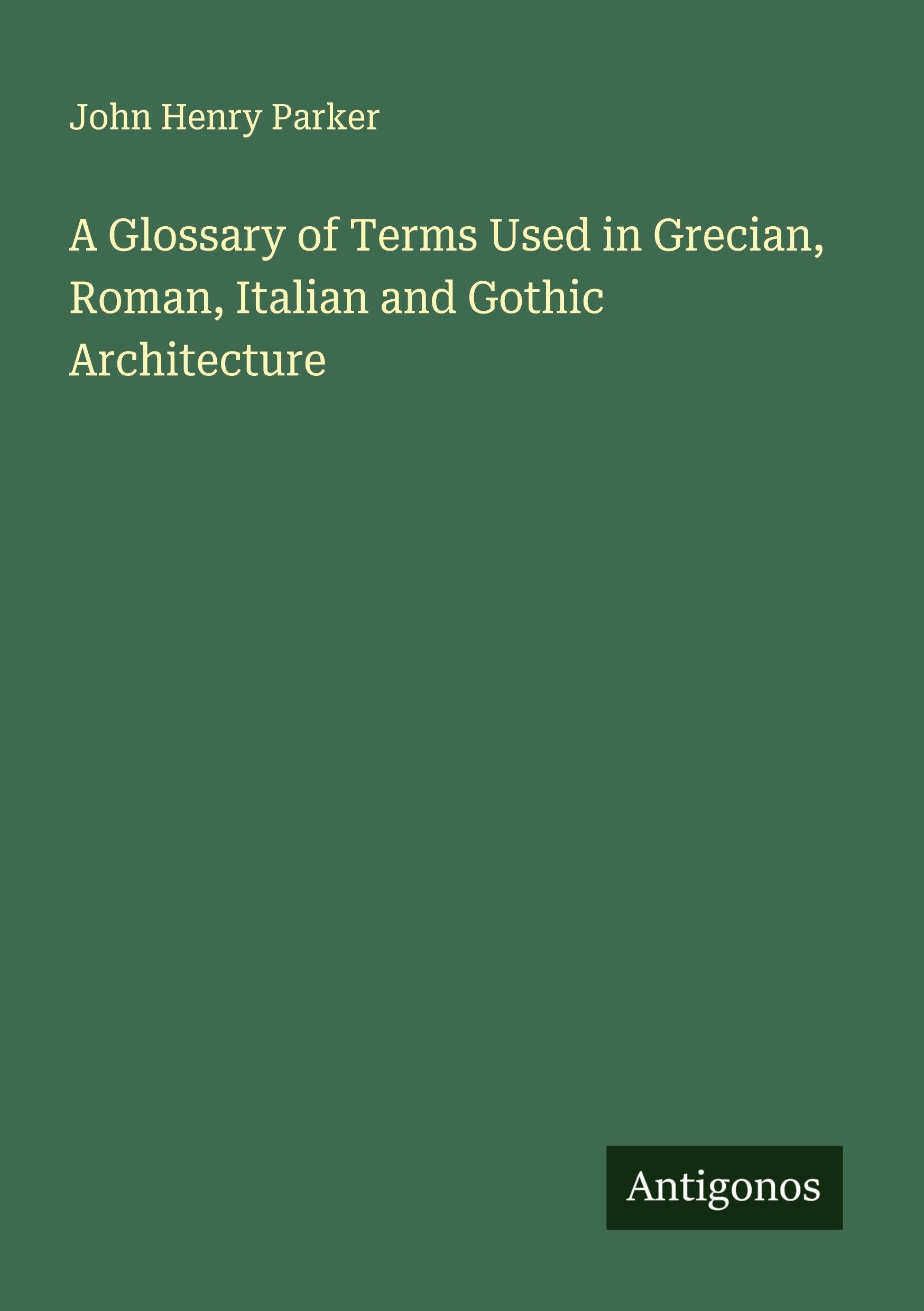 A Glossary of Terms Used in Grecian, Roman, Italian and Gothic Architecture Classics