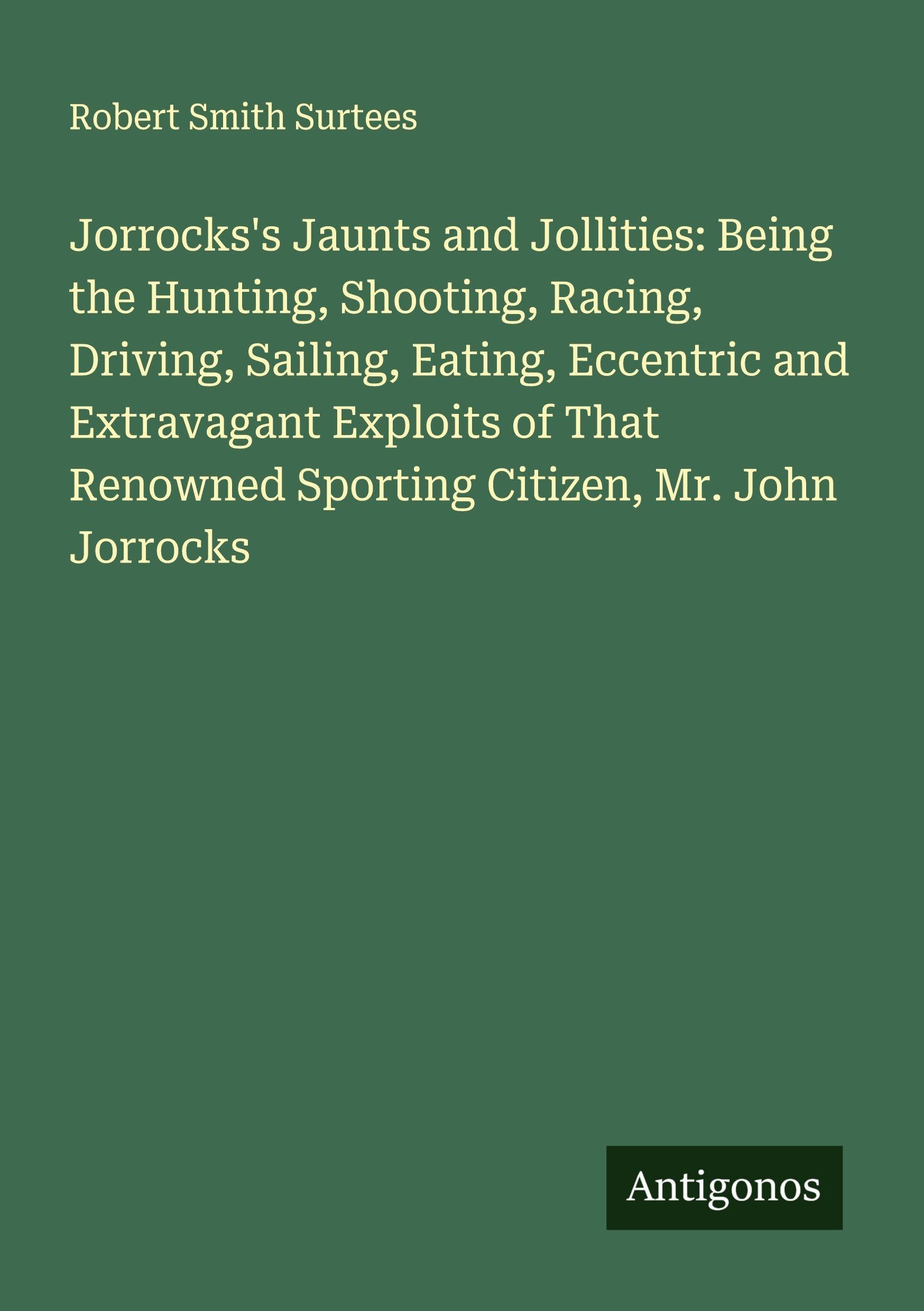 Jorrocks's Jaunts and Jollities: Being the Hunting, Shooting, Racing, Driving, Sailing, Eating, Eccentric and Extravagant Exploits of That Renowned Sporting Citizen, Mr. John Jorrocks Classics