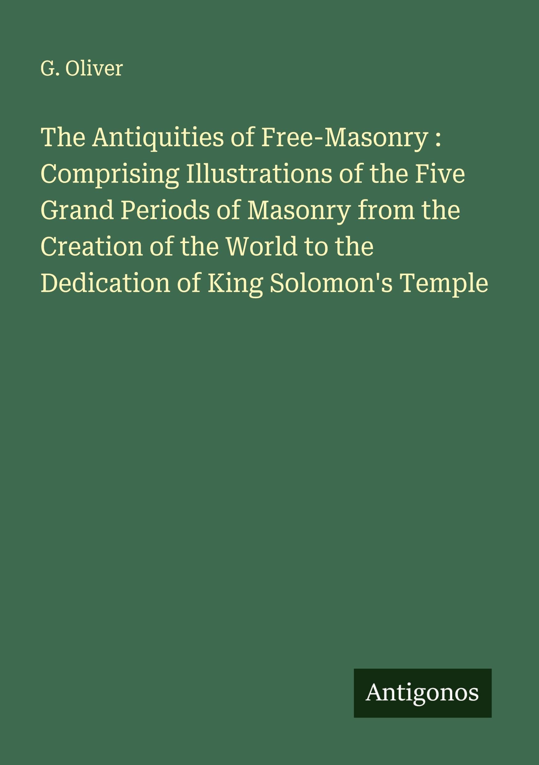 The Antiquities of Free-Masonry : Comprising Illustrations of the Five Grand Periods of Masonry from the Creation of the World to the Dedication of King Solomon's Temple Classics