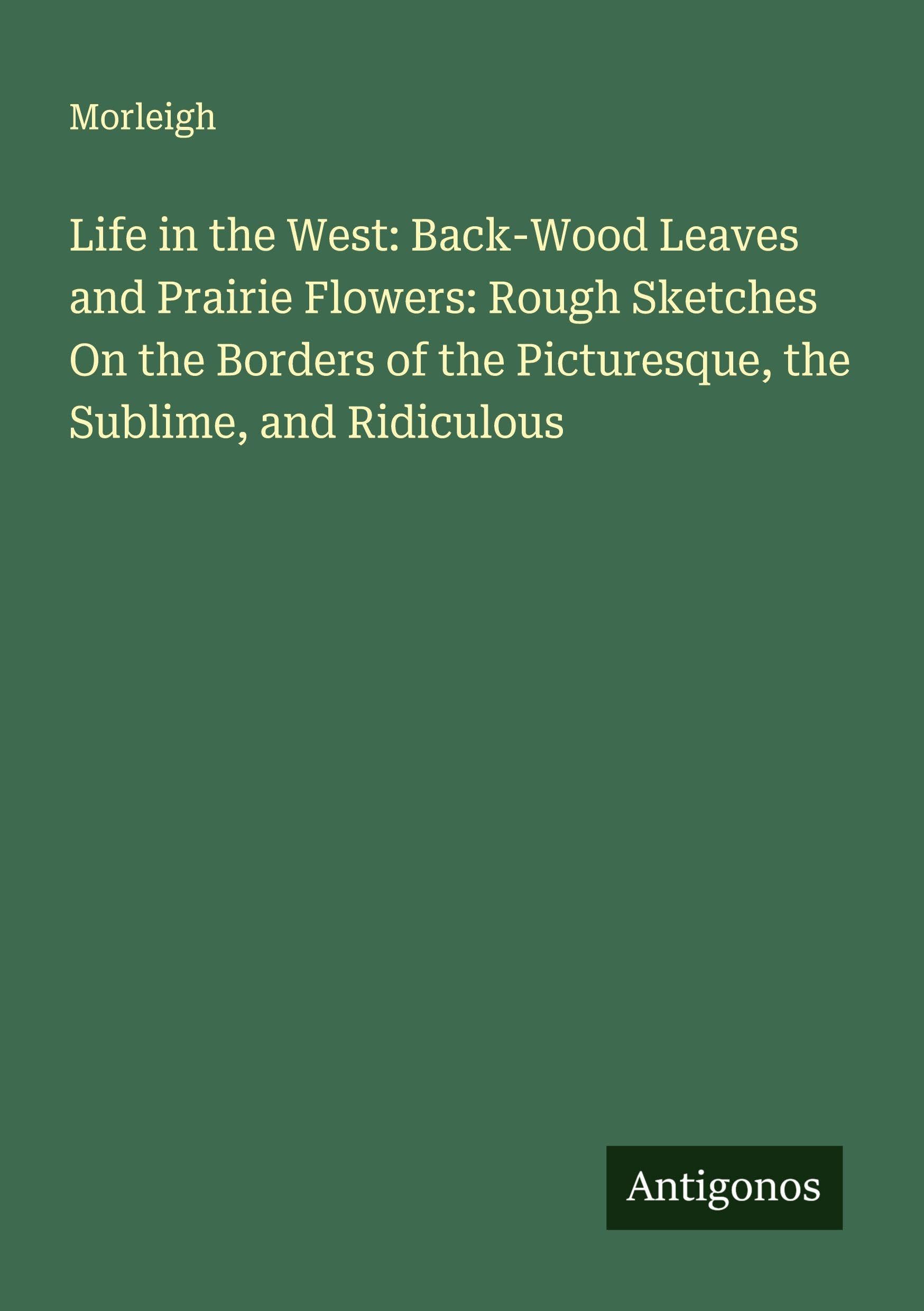 Life in the West: Back-Wood Leaves and Prairie Flowers: Rough Sketches On the Borders of the Picturesque, the Sublime, and Ridiculous Classics