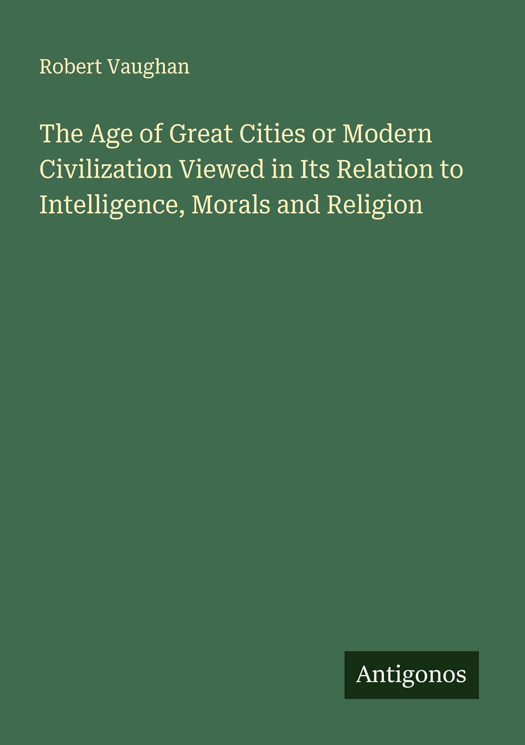 The Age of Great Cities or Modern Civilization Viewed in Its Relation to Intelligence, Morals and Religion Classics