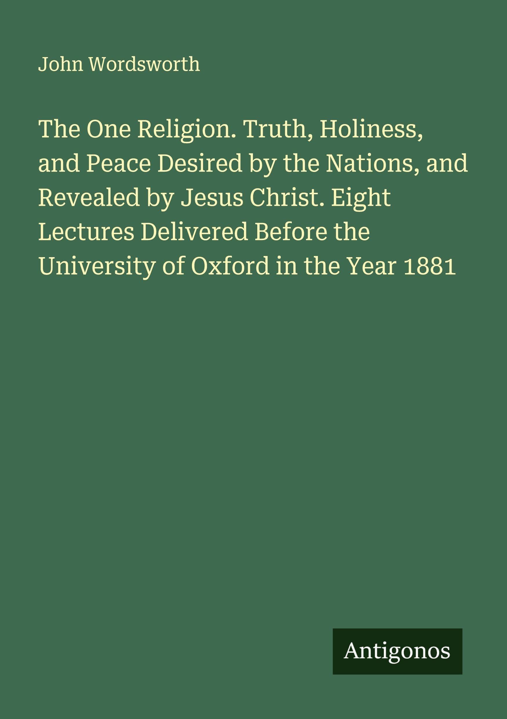 The One Religion. Truth, Holiness, and Peace Desired by the Nations, and Revealed by Jesus Christ. Eight Lectures Delivered Before the University of Oxford in the Year 1881 Classics