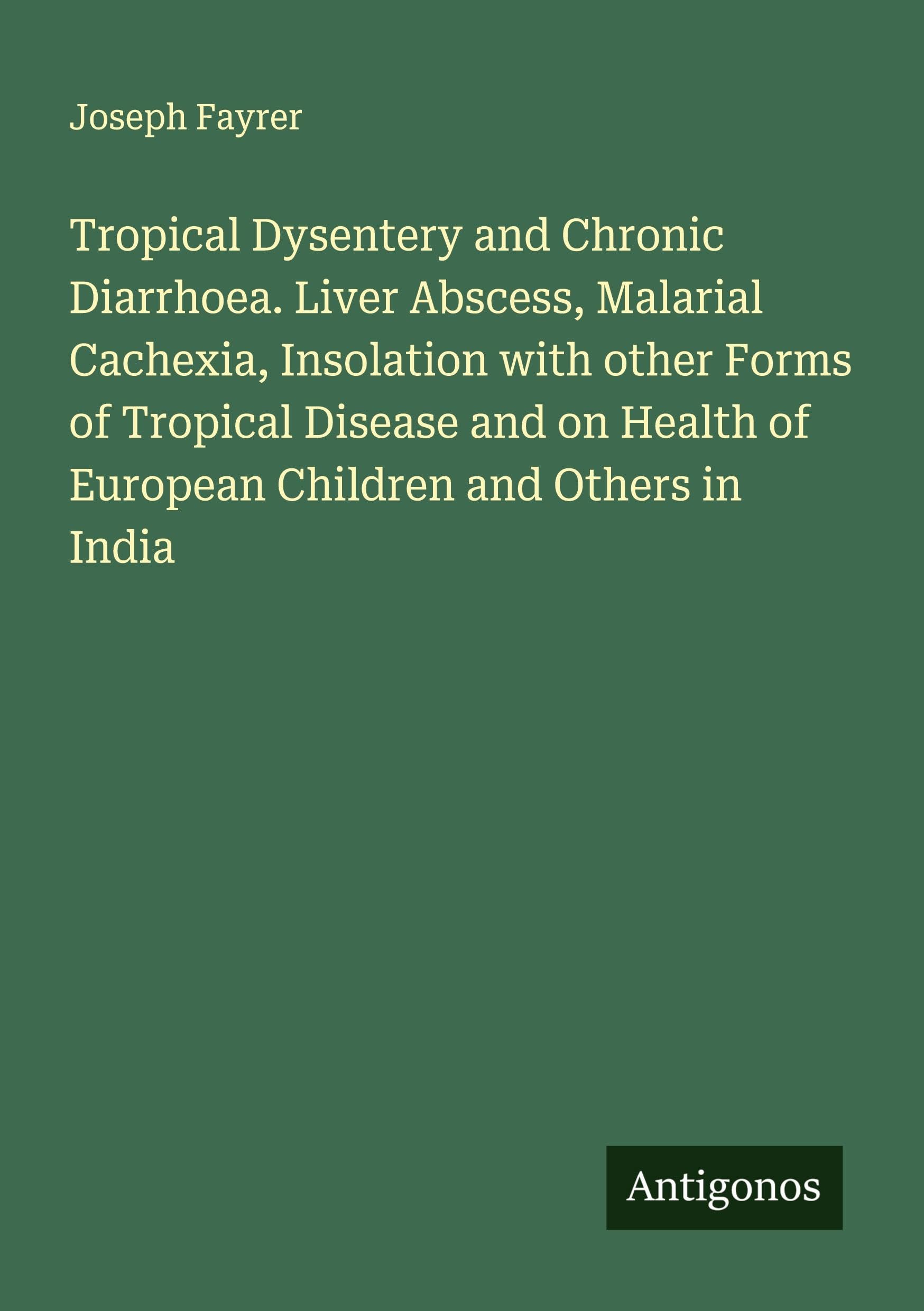 Tropical Dysentery and Chronic Diarrhoea. Liver Abscess, Malarial Cachexia, Insolation with other Forms of Tropical Disease and on Health of European Children and Others in India Classics