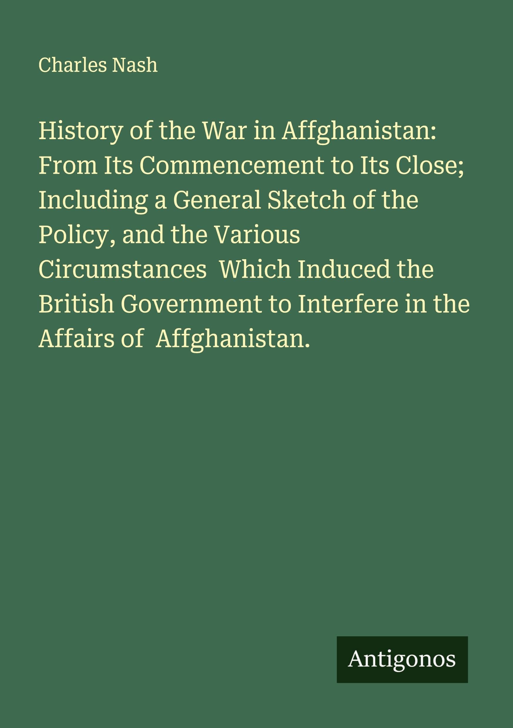 History of the War in Affghanistan: From Its Commencement to Its Close; Including a General Sketch of the Policy, and the Various Circumstances  Which Induced the British Government to Interfere in the Affairs of  Affghanistan. Classics