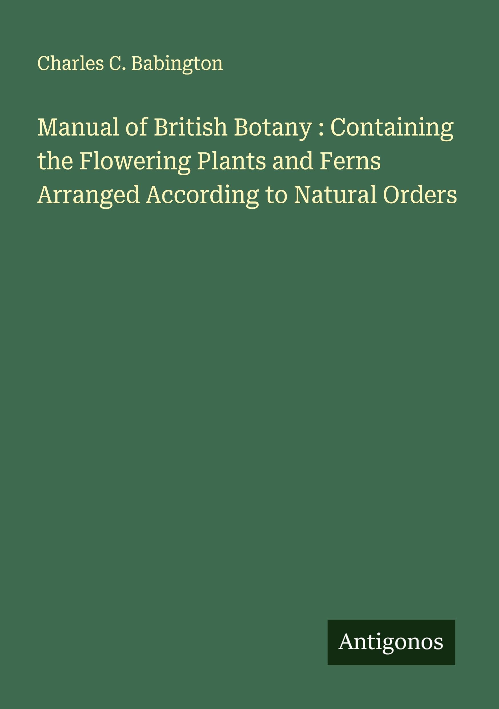 Manual of British Botany : Containing the Flowering Plants and Ferns Arranged According to Natural Orders Classics
