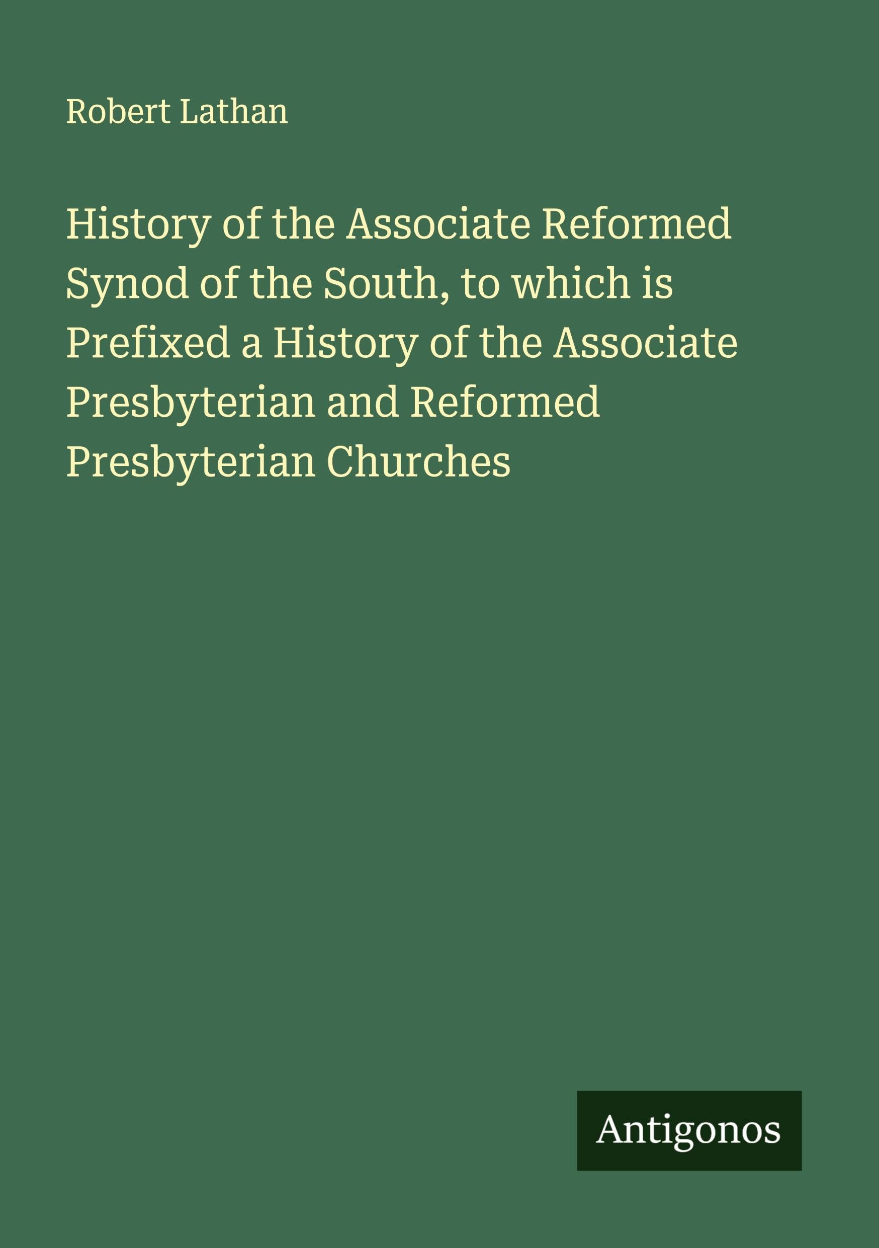 History of the Associate Reformed Synod of the South, to which is Prefixed a History of the Associate Presbyterian and Reformed Presbyterian Churches Classics
