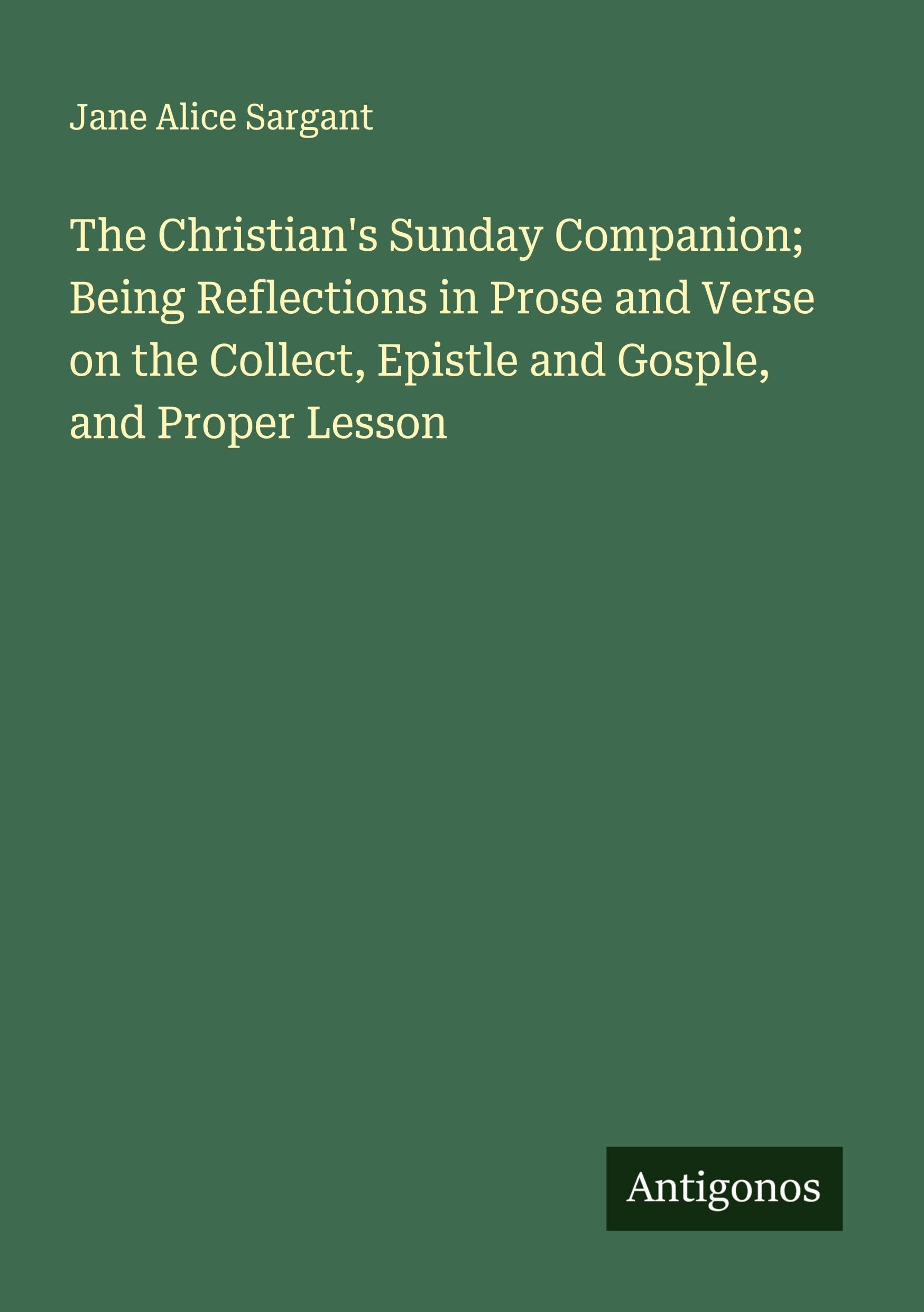 The Christian's Sunday Companion; Being Reflections in Prose and Verse on the Collect, Epistle and Gosple, and Proper Lesson Classics