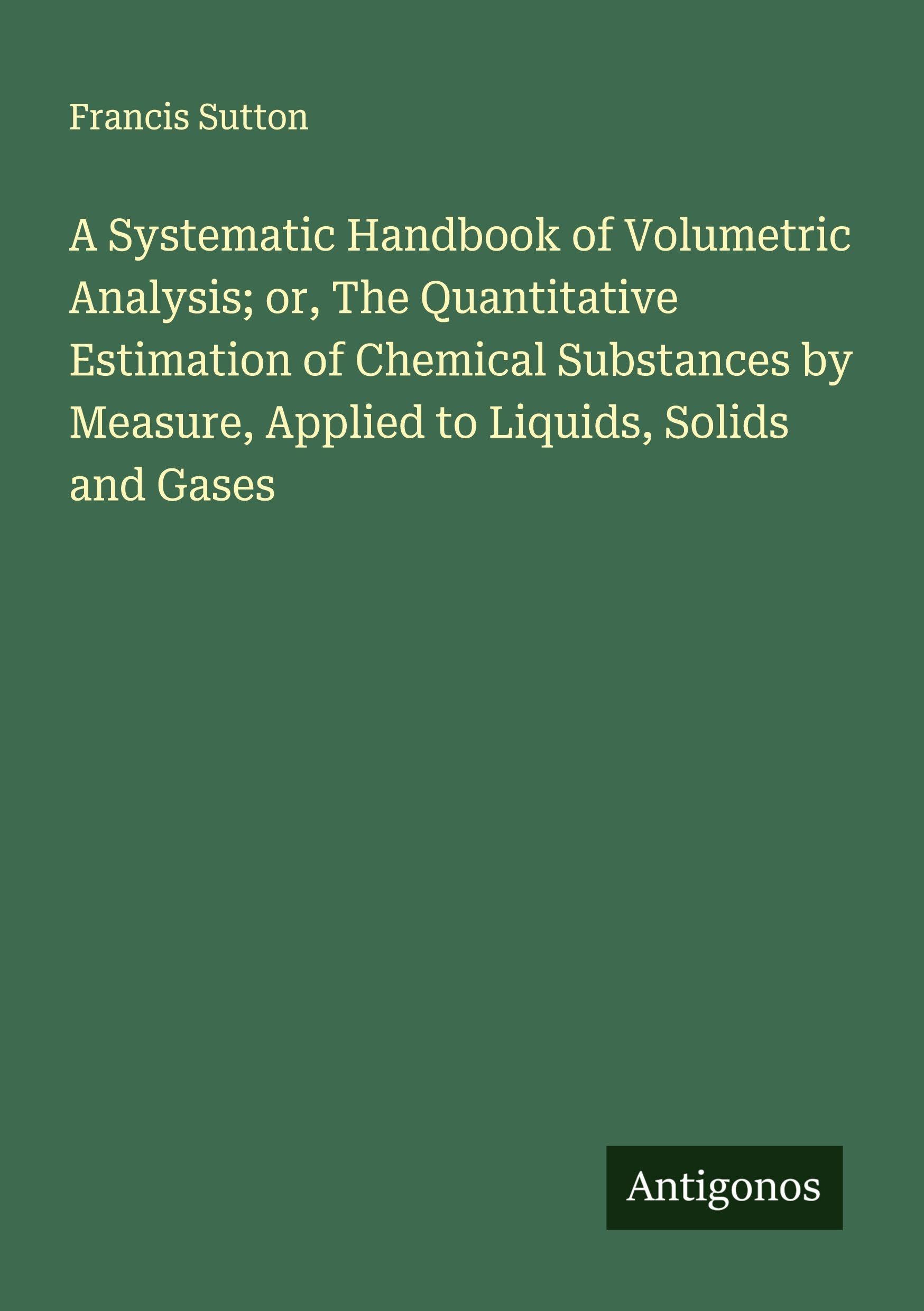 A Systematic Handbook of Volumetric Analysis; or, The Quantitative Estimation of Chemical Substances by Measure, Applied to Liquids, Solids and Gases Classics