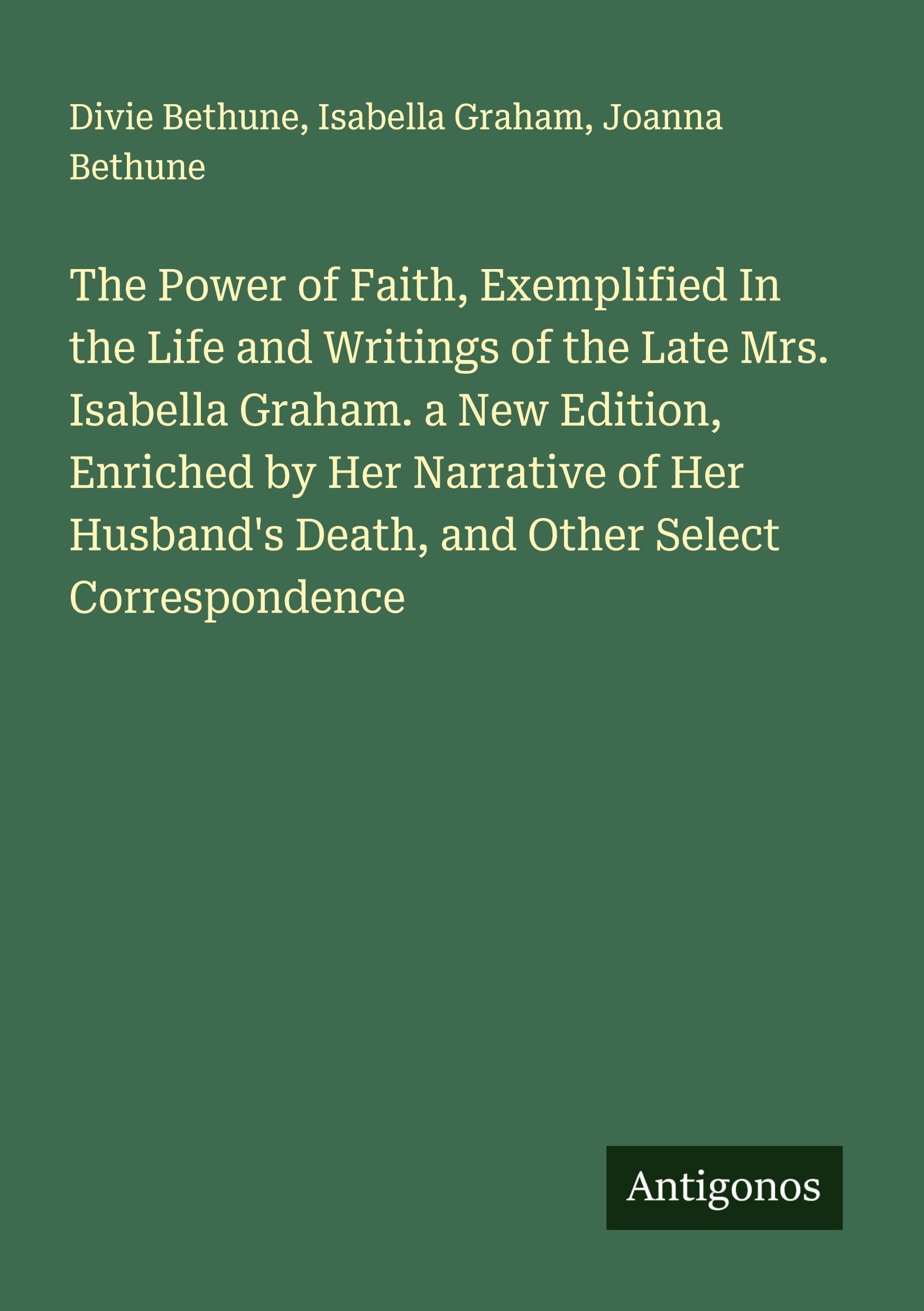 The Power of Faith, Exemplified In the Life and Writings of the Late Mrs. Isabella Graham. a New Edition, Enriched by Her Narrative of Her Husband's Death, and Other Select Correspondence Classics