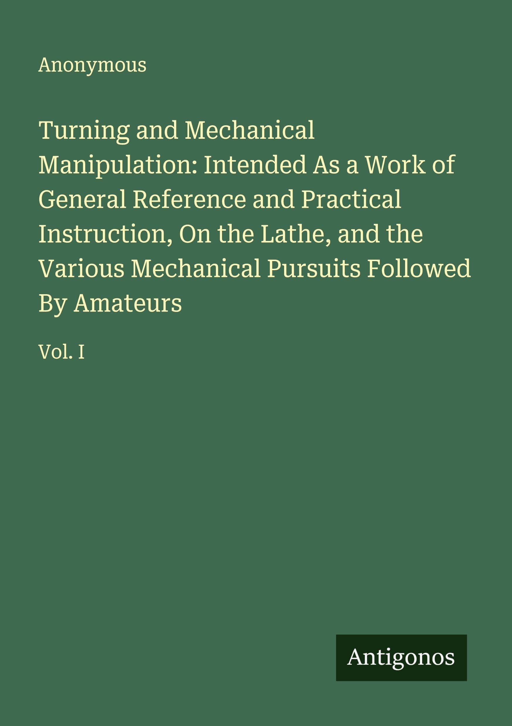 Turning and Mechanical Manipulation: Intended As a Work of General Reference and Practical Instruction, On the Lathe, and the Various Mechanical Pursuits Followed By Amateurs Classics