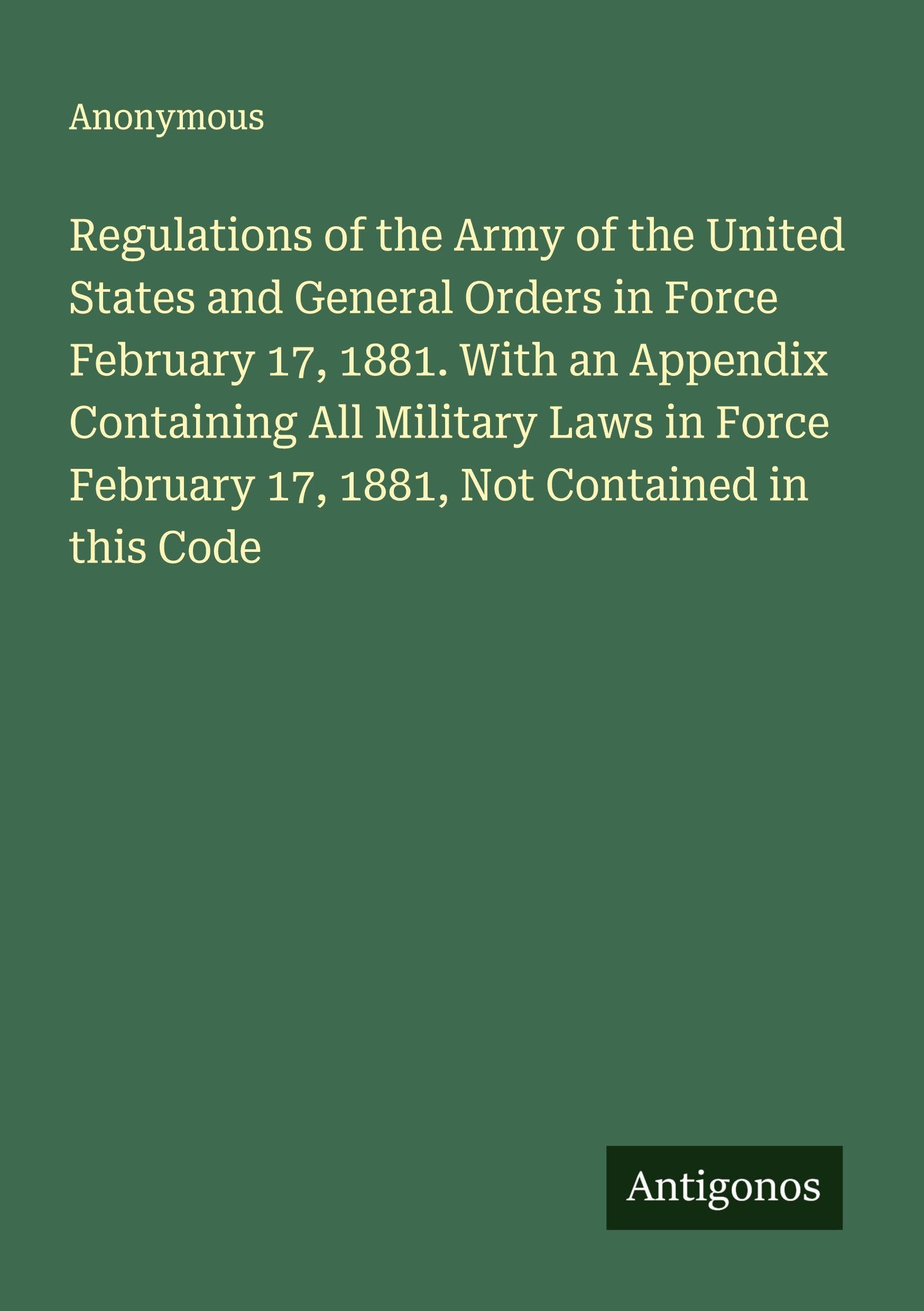 Regulations of the Army of the United States and General Orders in Force February 17, 1881. With an Appendix Containing All Military Laws in Force February 17, 1881, Not Contained in this Code Classics